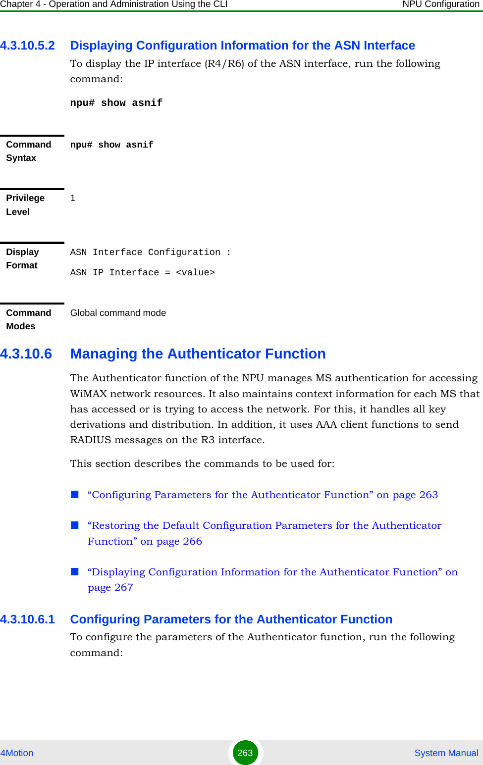 Chapter 4 - Operation and Administration Using the CLI NPU Configuration4Motion 263  System Manual4.3.10.5.2 Displaying Configuration Information for the ASN InterfaceTo display the IP interface (R4/R6) of the ASN interface, run the following command:npu# show asnif4.3.10.6 Managing the Authenticator FunctionThe Authenticator function of the NPU manages MS authentication for accessing WiMAX network resources. It also maintains context information for each MS that has accessed or is trying to access the network. For this, it handles all key derivations and distribution. In addition, it uses AAA client functions to send RADIUS messages on the R3 interface.This section describes the commands to be used for:“Configuring Parameters for the Authenticator Function” on page 263“Restoring the Default Configuration Parameters for the Authenticator Function” on page 266“Displaying Configuration Information for the Authenticator Function” on page 2674.3.10.6.1 Configuring Parameters for the Authenticator FunctionTo configure the parameters of the Authenticator function, run the following command:Command Syntaxnpu# show asnifPrivilege Level1Display FormatASN Interface Configuration :ASN IP Interface = &lt;value&gt;Command ModesGlobal command mode