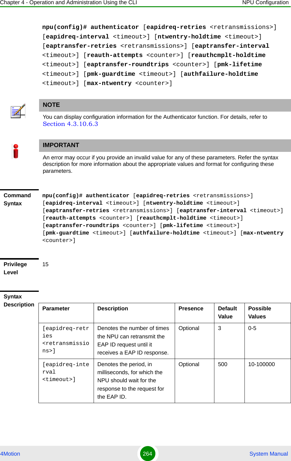 Chapter 4 - Operation and Administration Using the CLI NPU Configuration4Motion 264  System Manualnpu(config)# authenticator [eapidreq-retries &lt;retransmissions&gt;] [eapidreq-interval &lt;timeout&gt;] [ntwentry-holdtime &lt;timeout&gt;] [eaptransfer-retries &lt;retransmissions&gt;] [eaptransfer-interval &lt;timeout&gt;] [reauth-attempts &lt;counter&gt;] [reauthcmplt-holdtime &lt;timeout&gt;] [eaptransfer-roundtrips &lt;counter&gt;] [pmk-lifetime &lt;timeout&gt;] [pmk-guardtime &lt;timeout&gt;] [authfailure-holdtime &lt;timeout&gt;] [max-ntwentry &lt;counter&gt;]NOTEYou can display configuration information for the Authenticator function. For details, refer to Section 4.3.10.6.3IMPORTANTAn error may occur if you provide an invalid value for any of these parameters. Refer the syntax description for more information about the appropriate values and format for configuring these parameters.Command Syntaxnpu(config)# authenticator [eapidreq-retries &lt;retransmissions&gt;] [eapidreq-interval &lt;timeout&gt;] [ntwentry-holdtime &lt;timeout&gt;] [eaptransfer-retries &lt;retransmissions&gt;] [eaptransfer-interval &lt;timeout&gt;] [reauth-attempts &lt;counter&gt;] [reauthcmplt-holdtime &lt;timeout&gt;] [eaptransfer-roundtrips &lt;counter&gt;] [pmk-lifetime &lt;timeout&gt;] [pmk-guardtime &lt;timeout&gt;] [authfailure-holdtime &lt;timeout&gt;] [max-ntwentry &lt;counter&gt;]Privilege Level15Syntax Description Parameter Description Presence Default ValuePossible Values[eapidreq-retries &lt;retransmissions&gt;]Denotes the number of times the NPU can retransmit the EAP ID request until it receives a EAP ID response.Optional 3 0-5[eapidreq-interval &lt;timeout&gt;]Denotes the period, in milliseconds, for which the NPU should wait for the response to the request for the EAP ID.Optional 500 10-100000