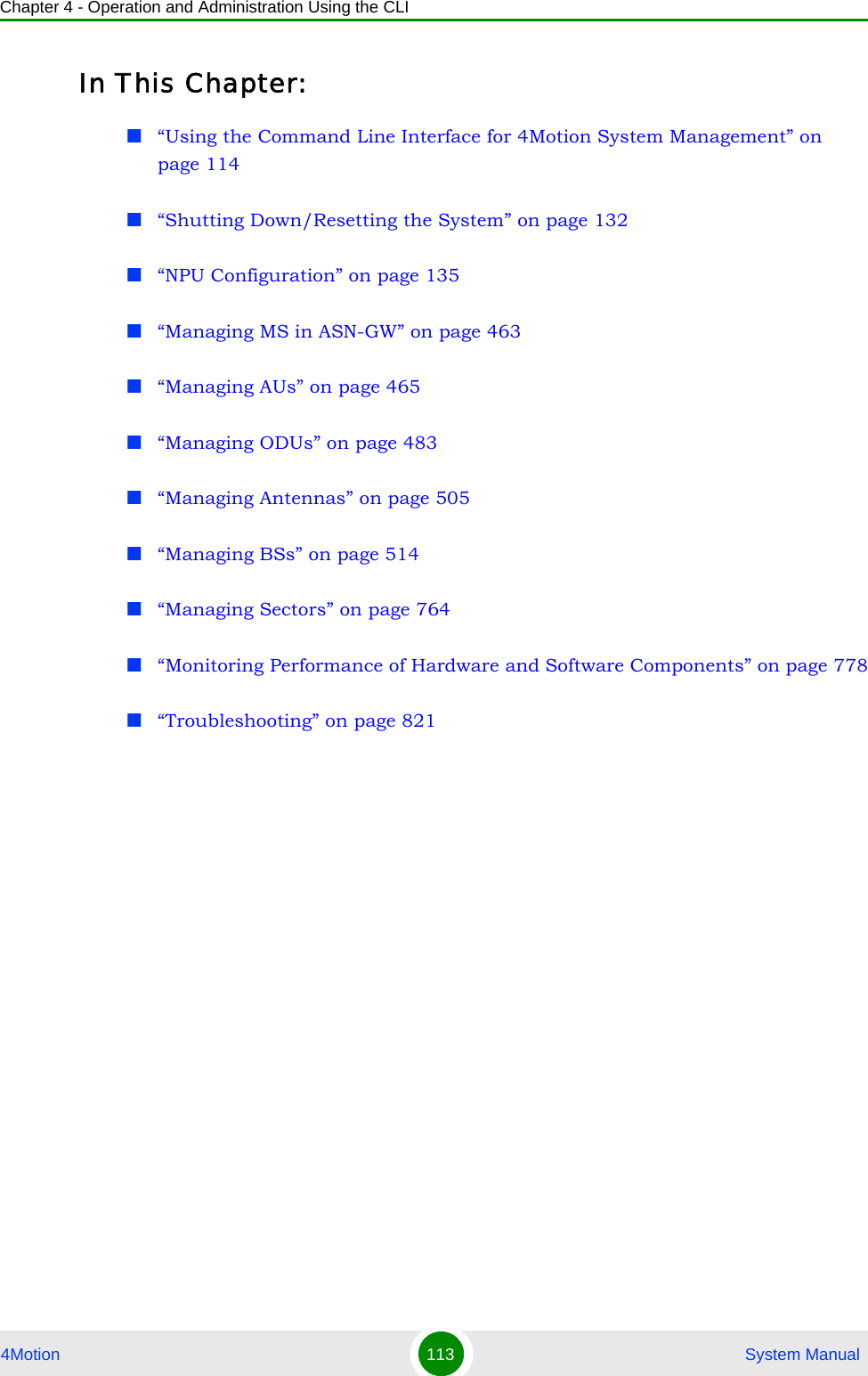 Chapter 4 - Operation and Administration Using the CLI4Motion 113  System ManualIn This Chapter:“Using the Command Line Interface for 4Motion System Management” on page 114“Shutting Down/Resetting the System” on page 132“NPU Configuration” on page 135“Managing MS in ASN-GW” on page 463“Managing AUs” on page 465“Managing ODUs” on page 483“Managing Antennas” on page 505“Managing BSs” on page 514“Managing Sectors” on page 764“Monitoring Performance of Hardware and Software Components” on page 778“Troubleshooting” on page 821