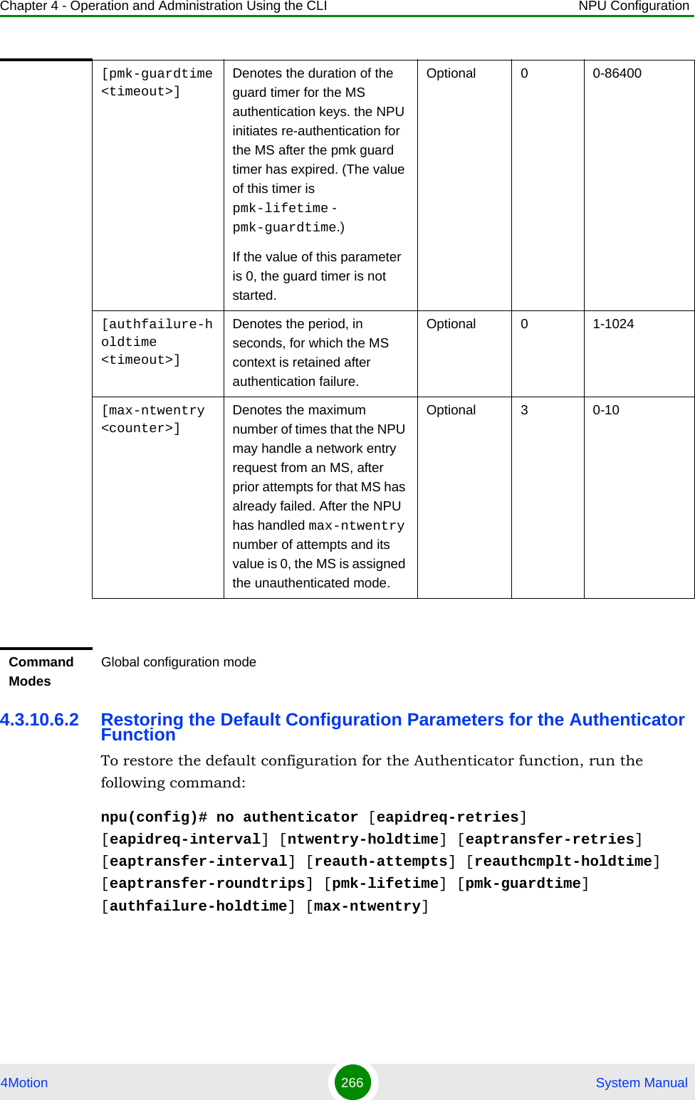 Chapter 4 - Operation and Administration Using the CLI NPU Configuration4Motion 266  System Manual4.3.10.6.2 Restoring the Default Configuration Parameters for the Authenticator FunctionTo restore the default configuration for the Authenticator function, run the following command:npu(config)# no authenticator [eapidreq-retries] [eapidreq-interval] [ntwentry-holdtime] [eaptransfer-retries] [eaptransfer-interval] [reauth-attempts] [reauthcmplt-holdtime] [eaptransfer-roundtrips] [pmk-lifetime] [pmk-guardtime] [authfailure-holdtime] [max-ntwentry][pmk-guardtime &lt;timeout&gt;] Denotes the duration of the guard timer for the MS authentication keys. the NPU initiates re-authentication for the MS after the pmk guard timer has expired. (The value of this timer is pmk-lifetime - pmk-guardtime.)If the value of this parameter is 0, the guard timer is not started.Optional 0 0-86400[authfailure-holdtime &lt;timeout&gt;] Denotes the period, in seconds, for which the MS context is retained after authentication failure.Optional 0 1-1024[max-ntwentry &lt;counter&gt;]Denotes the maximum number of times that the NPU may handle a network entry request from an MS, after prior attempts for that MS has already failed. After the NPU has handled max-ntwentry number of attempts and its value is 0, the MS is assigned the unauthenticated mode.Optional 3 0-10Command ModesGlobal configuration mode