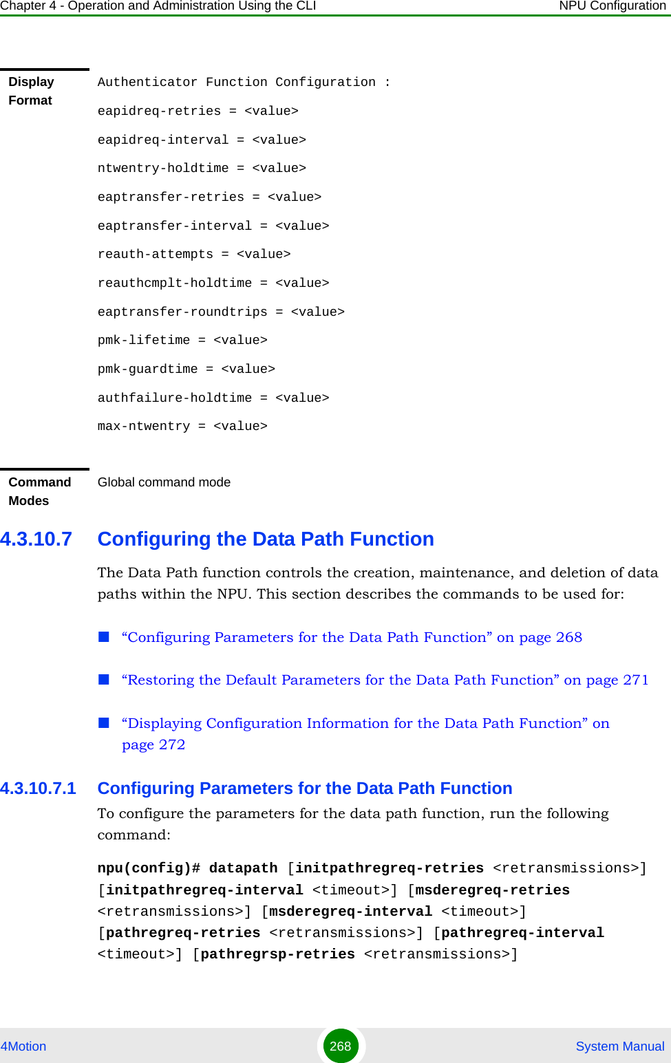 Chapter 4 - Operation and Administration Using the CLI NPU Configuration4Motion 268  System Manual4.3.10.7 Configuring the Data Path FunctionThe Data Path function controls the creation, maintenance, and deletion of data paths within the NPU. This section describes the commands to be used for: “Configuring Parameters for the Data Path Function” on page 268“Restoring the Default Parameters for the Data Path Function” on page 271“Displaying Configuration Information for the Data Path Function” on page 2724.3.10.7.1 Configuring Parameters for the Data Path FunctionTo configure the parameters for the data path function, run the following command:npu(config)# datapath [initpathregreq-retries &lt;retransmissions&gt;] [initpathregreq-interval &lt;timeout&gt;] [msderegreq-retries &lt;retransmissions&gt;] [msderegreq-interval &lt;timeout&gt;] [pathregreq-retries &lt;retransmissions&gt;] [pathregreq-interval &lt;timeout&gt;] [pathregrsp-retries &lt;retransmissions&gt;] Display FormatAuthenticator Function Configuration :eapidreq-retries = &lt;value&gt;eapidreq-interval = &lt;value&gt;ntwentry-holdtime = &lt;value&gt;eaptransfer-retries = &lt;value&gt;eaptransfer-interval = &lt;value&gt;reauth-attempts = &lt;value&gt;reauthcmplt-holdtime = &lt;value&gt;eaptransfer-roundtrips = &lt;value&gt;pmk-lifetime = &lt;value&gt;pmk-guardtime = &lt;value&gt;authfailure-holdtime = &lt;value&gt;max-ntwentry = &lt;value&gt;Command ModesGlobal command mode