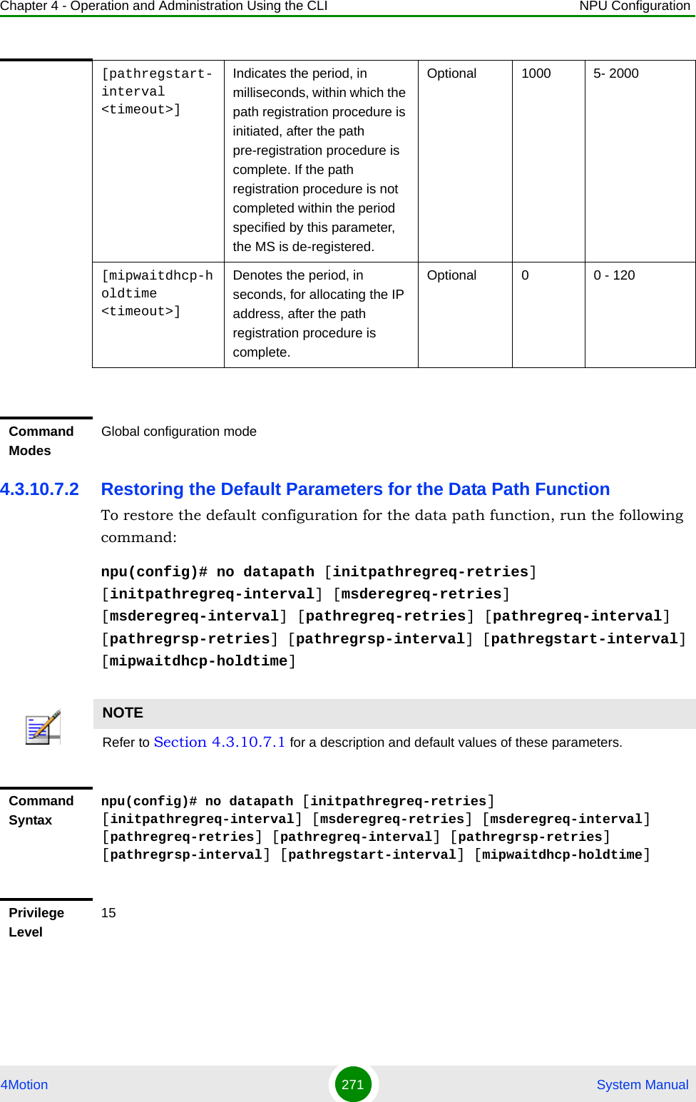 Chapter 4 - Operation and Administration Using the CLI NPU Configuration4Motion 271  System Manual4.3.10.7.2 Restoring the Default Parameters for the Data Path FunctionTo restore the default configuration for the data path function, run the following command:npu(config)# no datapath [initpathregreq-retries] [initpathregreq-interval] [msderegreq-retries] [msderegreq-interval] [pathregreq-retries] [pathregreq-interval] [pathregrsp-retries] [pathregrsp-interval] [pathregstart-interval] [mipwaitdhcp-holdtime][pathregstart-interval &lt;timeout&gt;]Indicates the period, in milliseconds, within which the path registration procedure is initiated, after the path pre-registration procedure is complete. If the path registration procedure is not completed within the period specified by this parameter, the MS is de-registered.Optional 1000 5- 2000[mipwaitdhcp-holdtime &lt;timeout&gt;]Denotes the period, in seconds, for allocating the IP address, after the path registration procedure is complete. Optional 0 0 - 120Command ModesGlobal configuration modeNOTERefer to Section 4.3.10.7.1 for a description and default values of these parameters. Command Syntaxnpu(config)# no datapath [initpathregreq-retries] [initpathregreq-interval] [msderegreq-retries] [msderegreq-interval] [pathregreq-retries] [pathregreq-interval] [pathregrsp-retries] [pathregrsp-interval] [pathregstart-interval] [mipwaitdhcp-holdtime]Privilege Level15