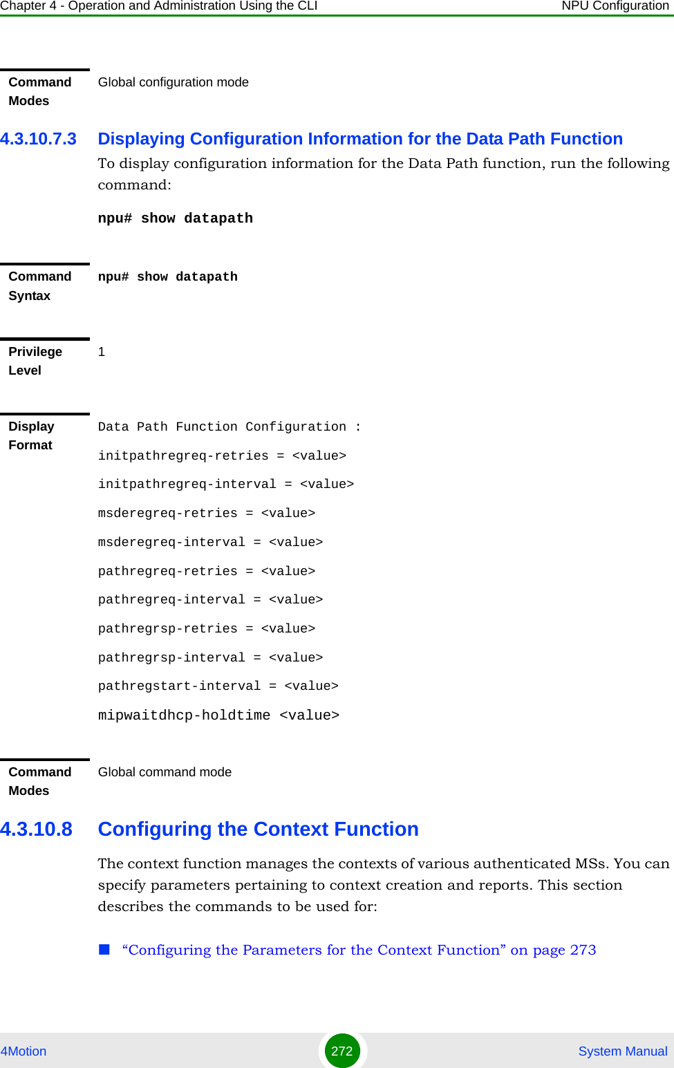 Chapter 4 - Operation and Administration Using the CLI NPU Configuration4Motion 272  System Manual4.3.10.7.3 Displaying Configuration Information for the Data Path FunctionTo display configuration information for the Data Path function, run the following command:npu# show datapath4.3.10.8 Configuring the Context FunctionThe context function manages the contexts of various authenticated MSs. You can specify parameters pertaining to context creation and reports. This section describes the commands to be used for:“Configuring the Parameters for the Context Function” on page 273Command ModesGlobal configuration modeCommand Syntaxnpu# show datapathPrivilege Level1Display FormatData Path Function Configuration :initpathregreq-retries = &lt;value&gt;initpathregreq-interval = &lt;value&gt;msderegreq-retries = &lt;value&gt;msderegreq-interval = &lt;value&gt;pathregreq-retries = &lt;value&gt;pathregreq-interval = &lt;value&gt;pathregrsp-retries = &lt;value&gt;pathregrsp-interval = &lt;value&gt;pathregstart-interval = &lt;value&gt;mipwaitdhcp-holdtime &lt;value&gt;Command ModesGlobal command mode