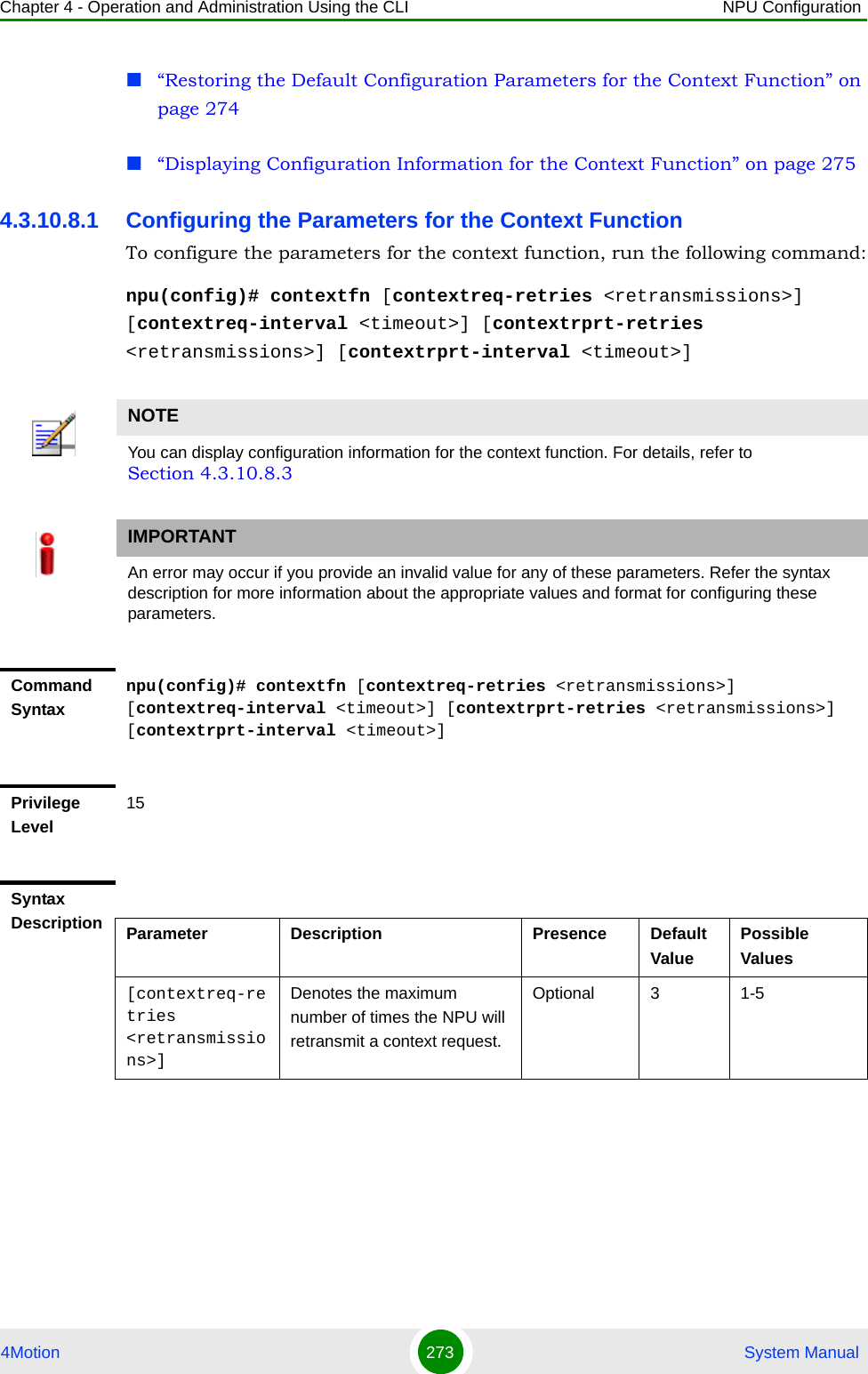 Chapter 4 - Operation and Administration Using the CLI NPU Configuration4Motion 273  System Manual“Restoring the Default Configuration Parameters for the Context Function” on page 274“Displaying Configuration Information for the Context Function” on page 2754.3.10.8.1 Configuring the Parameters for the Context FunctionTo configure the parameters for the context function, run the following command:npu(config)# contextfn [contextreq-retries &lt;retransmissions&gt;] [contextreq-interval &lt;timeout&gt;] [contextrprt-retries &lt;retransmissions&gt;] [contextrprt-interval &lt;timeout&gt;]NOTEYou can display configuration information for the context function. For details, refer to Section 4.3.10.8.3IMPORTANTAn error may occur if you provide an invalid value for any of these parameters. Refer the syntax description for more information about the appropriate values and format for configuring these parameters.Command Syntaxnpu(config)# contextfn [contextreq-retries &lt;retransmissions&gt;] [contextreq-interval &lt;timeout&gt;] [contextrprt-retries &lt;retransmissions&gt;] [contextrprt-interval &lt;timeout&gt;]Privilege Level15Syntax Description Parameter Description Presence Default ValuePossible Values[contextreq-retries &lt;retransmissions&gt;]Denotes the maximum number of times the NPU will retransmit a context request. Optional 3 1-5