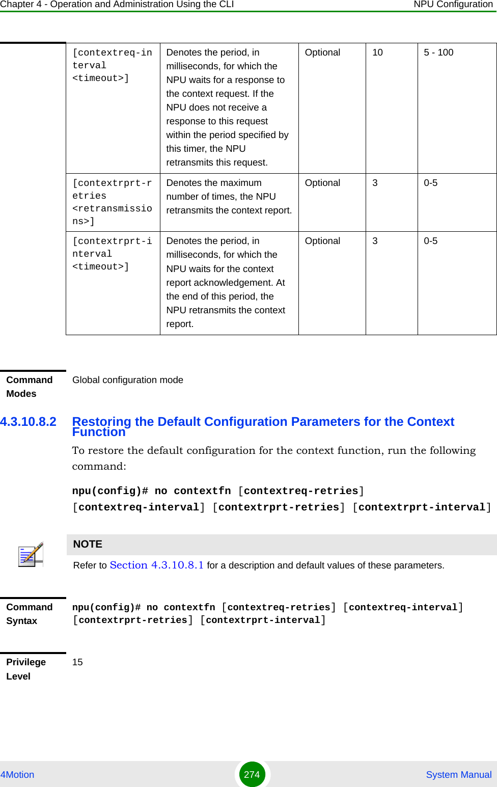 Chapter 4 - Operation and Administration Using the CLI NPU Configuration4Motion 274  System Manual4.3.10.8.2 Restoring the Default Configuration Parameters for the Context FunctionTo restore the default configuration for the context function, run the following command:npu(config)# no contextfn [contextreq-retries] [contextreq-interval] [contextrprt-retries] [contextrprt-interval][contextreq-interval &lt;timeout&gt;]Denotes the period, in milliseconds, for which the NPU waits for a response to the context request. If the NPU does not receive a response to this request within the period specified by this timer, the NPU retransmits this request.Optional 10 5 - 100[contextrprt-retries &lt;retransmissions&gt;]Denotes the maximum number of times, the NPU retransmits the context report.Optional 3 0-5[contextrprt-interval &lt;timeout&gt;]Denotes the period, in milliseconds, for which the NPU waits for the context report acknowledgement. At the end of this period, the NPU retransmits the context report.Optional 3 0-5Command ModesGlobal configuration modeNOTERefer to Section 4.3.10.8.1 for a description and default values of these parameters. Command Syntaxnpu(config)# no contextfn [contextreq-retries] [contextreq-interval] [contextrprt-retries] [contextrprt-interval]Privilege Level15