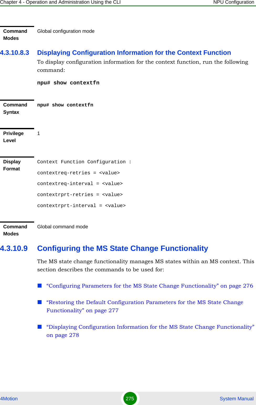 Chapter 4 - Operation and Administration Using the CLI NPU Configuration4Motion 275  System Manual4.3.10.8.3 Displaying Configuration Information for the Context Function To display configuration information for the context function, run the following command:npu# show contextfn4.3.10.9 Configuring the MS State Change FunctionalityThe MS state change functionality manages MS states within an MS context. This section describes the commands to be used for: “Configuring Parameters for the MS State Change Functionality” on page 276“Restoring the Default Configuration Parameters for the MS State Change Functionality” on page 277“Displaying Configuration Information for the MS State Change Functionality” on page 278Command ModesGlobal configuration modeCommand Syntaxnpu# show contextfnPrivilege Level1Display FormatContext Function Configuration :contextreq-retries = &lt;value&gt;contextreq-interval = &lt;value&gt;contextrprt-retries = &lt;value&gt;contextrprt-interval = &lt;value&gt;Command ModesGlobal command mode