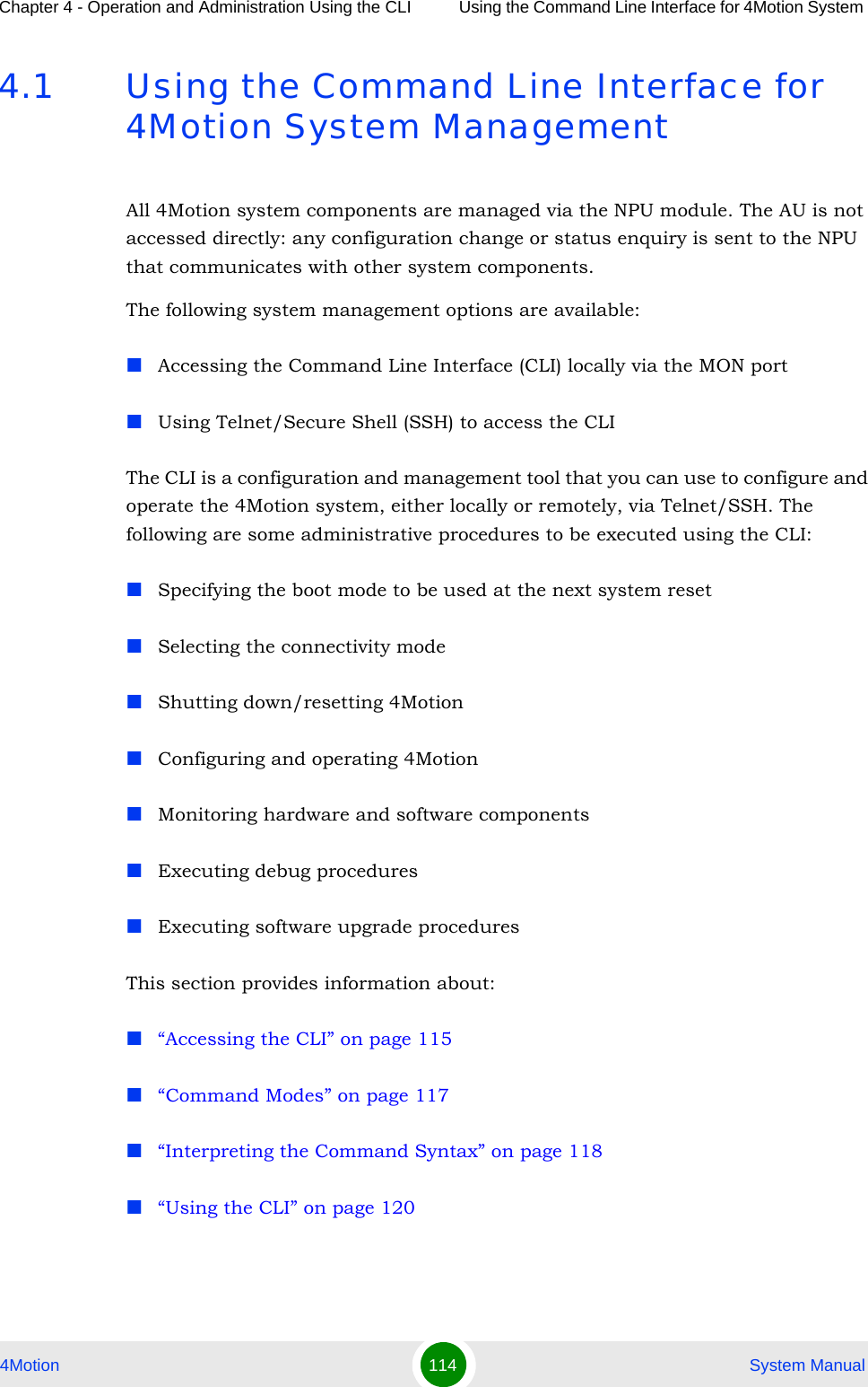 Chapter 4 - Operation and Administration Using the CLI Using the Command Line Interface for 4Motion System 4Motion 114  System Manual4.1 Using the Command Line Interface for 4Motion System ManagementAll 4Motion system components are managed via the NPU module. The AU is not accessed directly: any configuration change or status enquiry is sent to the NPU that communicates with other system components.The following system management options are available:Accessing the Command Line Interface (CLI) locally via the MON portUsing Telnet/Secure Shell (SSH) to access the CLIThe CLI is a configuration and management tool that you can use to configure and operate the 4Motion system, either locally or remotely, via Telnet/SSH. The following are some administrative procedures to be executed using the CLI:Specifying the boot mode to be used at the next system resetSelecting the connectivity modeShutting down/resetting 4MotionConfiguring and operating 4MotionMonitoring hardware and software componentsExecuting debug proceduresExecuting software upgrade proceduresThis section provides information about:“Accessing the CLI” on page 115“Command Modes” on page 117“Interpreting the Command Syntax” on page 118“Using the CLI” on page 120