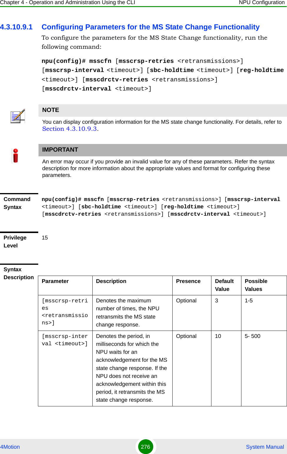 Chapter 4 - Operation and Administration Using the CLI NPU Configuration4Motion 276  System Manual4.3.10.9.1 Configuring Parameters for the MS State Change Functionality To configure the parameters for the MS State Change functionality, run the following command:npu(config)# msscfn [msscrsp-retries &lt;retransmissions&gt;] [msscrsp-interval &lt;timeout&gt;] [sbc-holdtime &lt;timeout&gt;] [reg-holdtime &lt;timeout&gt;] [msscdrctv-retries &lt;retransmissions&gt;] [msscdrctv-interval &lt;timeout&gt;]NOTEYou can display configuration information for the MS state change functionality. For details, refer to Section 4.3.10.9.3.IMPORTANTAn error may occur if you provide an invalid value for any of these parameters. Refer the syntax description for more information about the appropriate values and format for configuring these parameters.Command Syntaxnpu(config)# msscfn [msscrsp-retries &lt;retransmissions&gt;] [msscrsp-interval &lt;timeout&gt;] [sbc-holdtime &lt;timeout&gt;] [reg-holdtime &lt;timeout&gt;] [msscdrctv-retries &lt;retransmissions&gt;] [msscdrctv-interval &lt;timeout&gt;]Privilege Level15Syntax Description Parameter Description Presence Default ValuePossible Values[msscrsp-retries &lt;retransmissions&gt;]Denotes the maximum number of times, the NPU retransmits the MS state change response.Optional 3 1-5[msscrsp-interval &lt;timeout&gt;]Denotes the period, in milliseconds for which the NPU waits for an acknowledgement for the MS state change response. If the NPU does not receive an acknowledgement within this period, it retransmits the MS state change response. Optional 10 5- 500