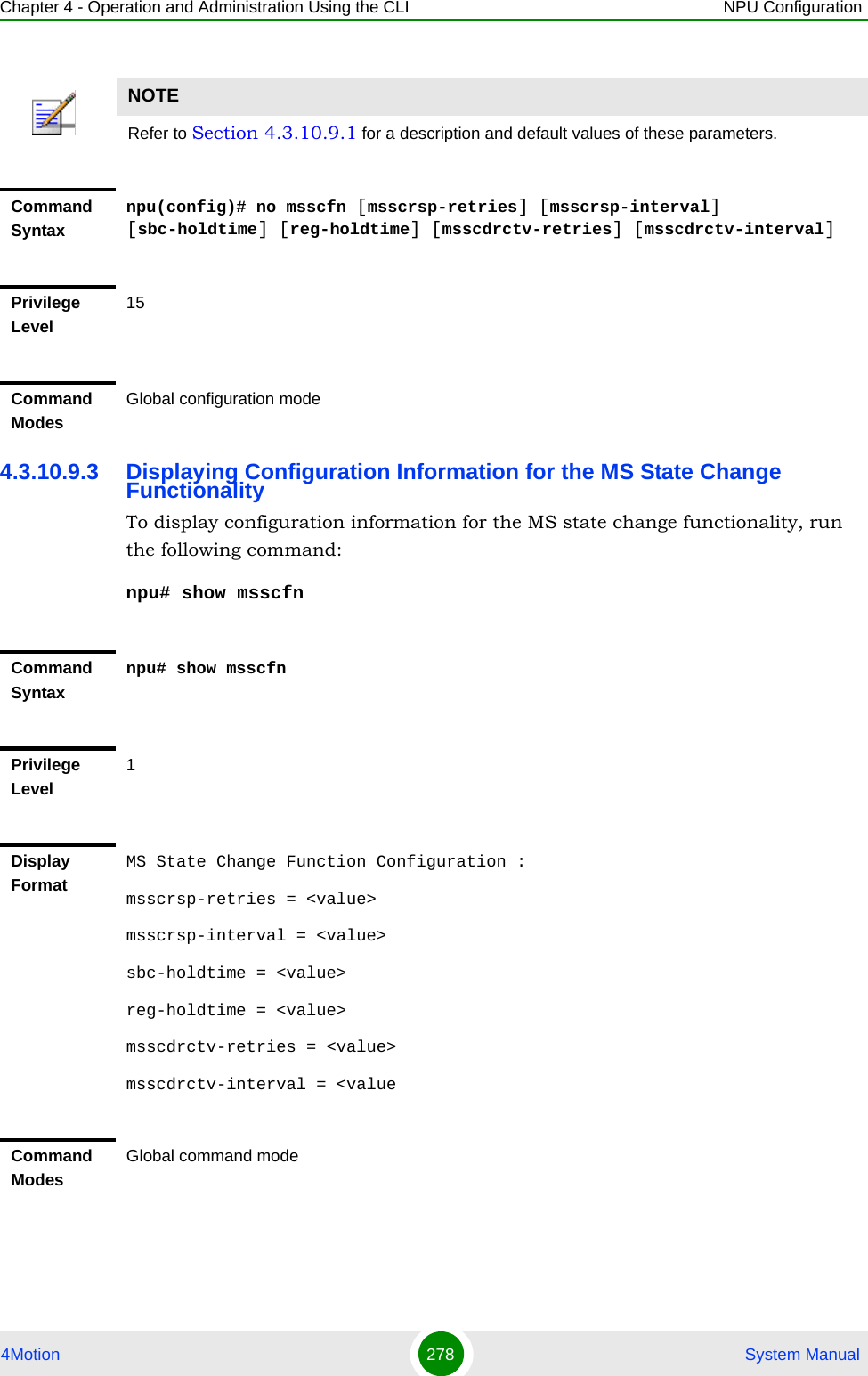 Chapter 4 - Operation and Administration Using the CLI NPU Configuration4Motion 278  System Manual4.3.10.9.3 Displaying Configuration Information for the MS State Change FunctionalityTo display configuration information for the MS state change functionality, run the following command:npu# show msscfnNOTERefer to Section 4.3.10.9.1 for a description and default values of these parameters. Command Syntaxnpu(config)# no msscfn [msscrsp-retries] [msscrsp-interval] [sbc-holdtime] [reg-holdtime] [msscdrctv-retries] [msscdrctv-interval]Privilege Level15Command ModesGlobal configuration modeCommand Syntaxnpu# show msscfnPrivilege Level1Display FormatMS State Change Function Configuration :msscrsp-retries = &lt;value&gt;msscrsp-interval = &lt;value&gt;sbc-holdtime = &lt;value&gt;reg-holdtime = &lt;value&gt;msscdrctv-retries = &lt;value&gt;msscdrctv-interval = &lt;valueCommand ModesGlobal command mode