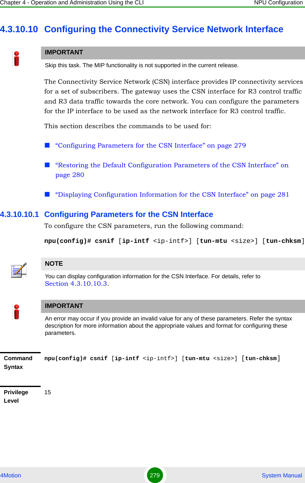 Chapter 4 - Operation and Administration Using the CLI NPU Configuration4Motion 279  System Manual4.3.10.10 Configuring the Connectivity Service Network InterfaceThe Connectivity Service Network (CSN) interface provides IP connectivity services for a set of subscribers. The gateway uses the CSN interface for R3 control traffic and R3 data traffic towards the core network. You can configure the parameters for the IP interface to be used as the network interface for R3 control traffic. This section describes the commands to be used for: “Configuring Parameters for the CSN Interface” on page 279“Restoring the Default Configuration Parameters of the CSN Interface” on page 280“Displaying Configuration Information for the CSN Interface” on page 2814.3.10.10.1 Configuring Parameters for the CSN InterfaceTo configure the CSN parameters, run the following command:npu(config)# csnif [ip-intf &lt;ip-intf&gt;] [tun-mtu &lt;size&gt;] [tun-chksm]IMPORTANTSkip this task. The MIP functionality is not supported in the current release.NOTEYou can display configuration information for the CSN Interface. For details, refer to Section 4.3.10.10.3.IMPORTANTAn error may occur if you provide an invalid value for any of these parameters. Refer the syntax description for more information about the appropriate values and format for configuring these parameters.Command Syntaxnpu(config)# csnif [ip-intf &lt;ip-intf&gt;] [tun-mtu &lt;size&gt;] [tun-chksm]Privilege Level15