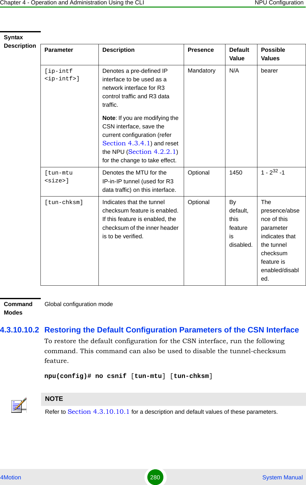 Chapter 4 - Operation and Administration Using the CLI NPU Configuration4Motion 280  System Manual4.3.10.10.2 Restoring the Default Configuration Parameters of the CSN InterfaceTo restore the default configuration for the CSN interface, run the following command. This command can also be used to disable the tunnel-checksum feature.npu(config)# no csnif [tun-mtu] [tun-chksm]Syntax Description Parameter Description Presence Default ValuePossible Values[ip-intf &lt;ip-intf&gt;]Denotes a pre-defined IP interface to be used as a network interface for R3 control traffic and R3 data traffic.Note: If you are modifying the CSN interface, save the current configuration (refer Section 4.3.4.1) and reset the NPU (Section 4.2.2.1) for the change to take effect. Mandatory N/A bearer[tun-mtu &lt;size&gt;]Denotes the MTU for the IP-in-IP tunnel (used for R3 data traffic) on this interface.Optional 1450 1 - 232 -1[tun-chksm] Indicates that the tunnel checksum feature is enabled. If this feature is enabled, the checksum of the inner header is to be verified.Optional By default, this feature is disabled.The presence/absence of this parameter indicates that the tunnel checksum feature is enabled/disabled. Command ModesGlobal configuration modeNOTERefer to Section 4.3.10.10.1 for a description and default values of these parameters. 