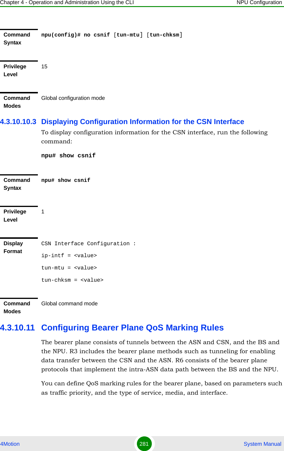 Chapter 4 - Operation and Administration Using the CLI NPU Configuration4Motion 281  System Manual4.3.10.10.3 Displaying Configuration Information for the CSN InterfaceTo display configuration information for the CSN interface, run the following command:npu# show csnif4.3.10.11 Configuring Bearer Plane QoS Marking RulesThe bearer plane consists of tunnels between the ASN and CSN, and the BS and the NPU. R3 includes the bearer plane methods such as tunneling for enabling data transfer between the CSN and the ASN. R6 consists of the bearer plane protocols that implement the intra-ASN data path between the BS and the NPU. You can define QoS marking rules for the bearer plane, based on parameters such as traffic priority, and the type of service, media, and interface.Command Syntaxnpu(config)# no csnif [tun-mtu] [tun-chksm]Privilege Level15Command ModesGlobal configuration modeCommand Syntaxnpu# show csnifPrivilege Level1Display FormatCSN Interface Configuration :ip-intf = &lt;value&gt;tun-mtu = &lt;value&gt;tun-chksm = &lt;value&gt;Command ModesGlobal command mode