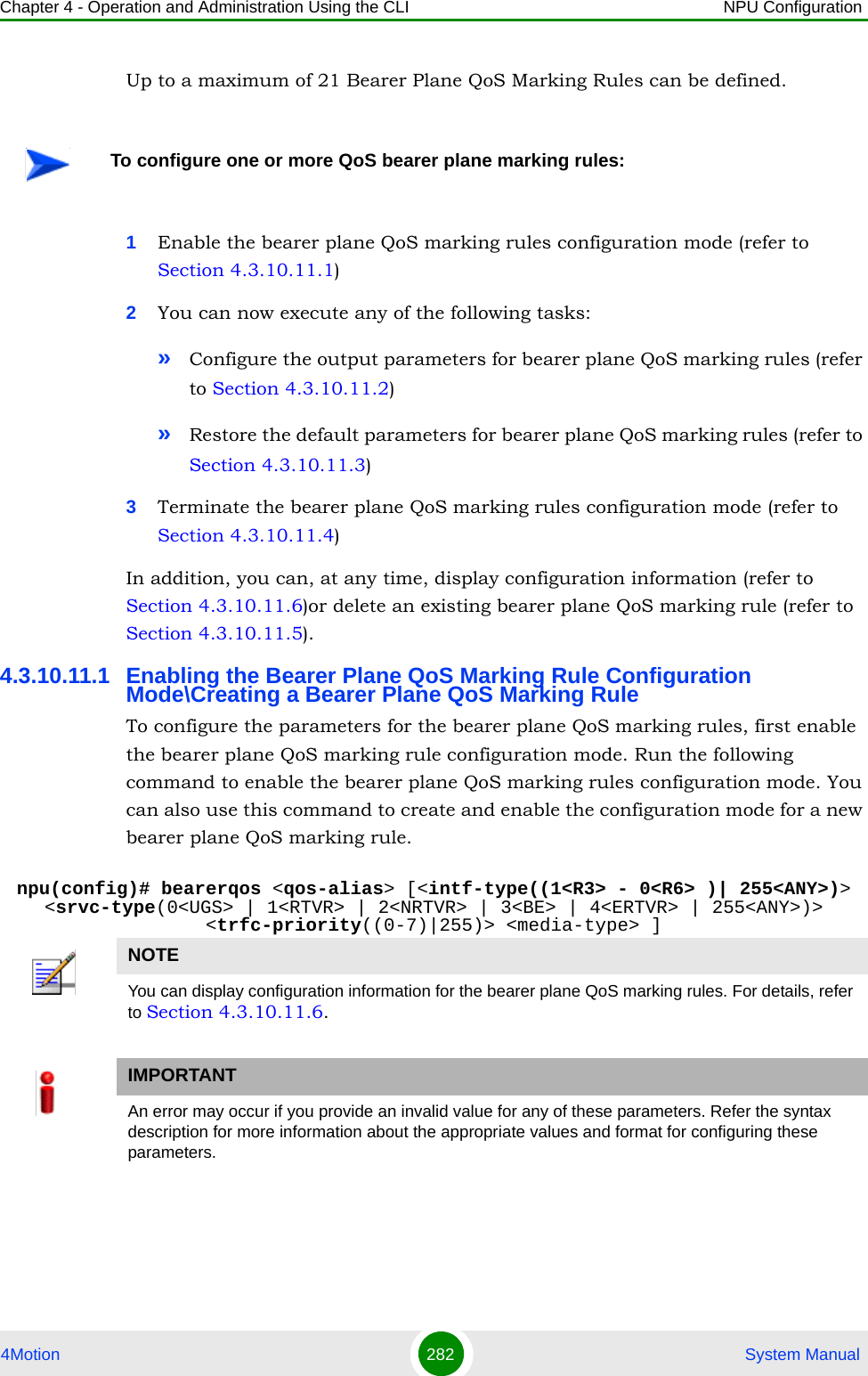 Chapter 4 - Operation and Administration Using the CLI NPU Configuration4Motion 282  System ManualUp to a maximum of 21 Bearer Plane QoS Marking Rules can be defined. 1Enable the bearer plane QoS marking rules configuration mode (refer to Section 4.3.10.11.1)2You can now execute any of the following tasks:»Configure the output parameters for bearer plane QoS marking rules (refer to Section 4.3.10.11.2)»Restore the default parameters for bearer plane QoS marking rules (refer to Section 4.3.10.11.3)3Terminate the bearer plane QoS marking rules configuration mode (refer to Section 4.3.10.11.4)In addition, you can, at any time, display configuration information (refer to Section 4.3.10.11.6)or delete an existing bearer plane QoS marking rule (refer to Section 4.3.10.11.5). 4.3.10.11.1 Enabling the Bearer Plane QoS Marking Rule Configuration Mode\Creating a Bearer Plane QoS Marking RuleTo configure the parameters for the bearer plane QoS marking rules, first enable the bearer plane QoS marking rule configuration mode. Run the following command to enable the bearer plane QoS marking rules configuration mode. You can also use this command to create and enable the configuration mode for a new bearer plane QoS marking rule.npu(config)# bearerqos &lt;qos-alias&gt; [&lt;intf-type((1&lt;R3&gt; - 0&lt;R6&gt; )| 255&lt;ANY&gt;)&gt; &lt;srvc-type(0&lt;UGS&gt; | 1&lt;RTVR&gt; | 2&lt;NRTVR&gt; | 3&lt;BE&gt; | 4&lt;ERTVR&gt; | 255&lt;ANY&gt;)&gt; &lt;trfc-priority((0-7)|255)&gt; &lt;media-type&gt; ]To configure one or more QoS bearer plane marking rules:NOTEYou can display configuration information for the bearer plane QoS marking rules. For details, refer to Section 4.3.10.11.6.IMPORTANTAn error may occur if you provide an invalid value for any of these parameters. Refer the syntax description for more information about the appropriate values and format for configuring these parameters.