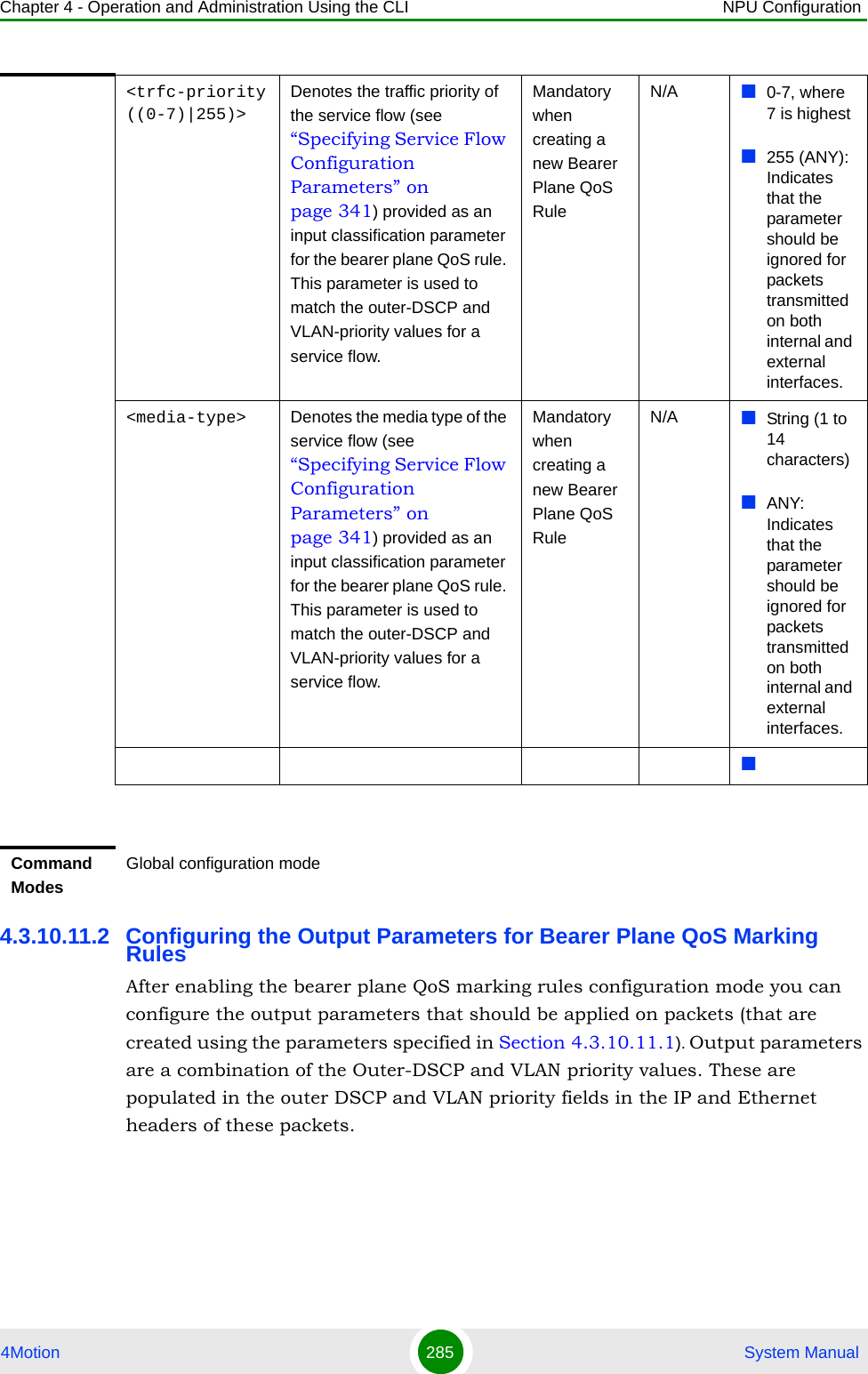 Chapter 4 - Operation and Administration Using the CLI NPU Configuration4Motion 285  System Manual4.3.10.11.2 Configuring the Output Parameters for Bearer Plane QoS Marking RulesAfter enabling the bearer plane QoS marking rules configuration mode you can configure the output parameters that should be applied on packets (that are created using the parameters specified in Section 4.3.10.11.1). Output parameters are a combination of the Outer-DSCP and VLAN priority values. These are populated in the outer DSCP and VLAN priority fields in the IP and Ethernet headers of these packets.&lt;trfc-priority((0-7)|255)&gt;Denotes the traffic priority of the service flow (see “Specifying Service Flow Configuration Parameters” on page 341) provided as an input classification parameter for the bearer plane QoS rule. This parameter is used to match the outer-DSCP and VLAN-priority values for a service flow. Mandatory when creating a new Bearer Plane QoS RuleN/A 0-7, where 7 is highest255 (ANY): Indicates that the parameter should be ignored for packets transmitted on both internal and external interfaces.&lt;media-type&gt; Denotes the media type of the service flow (see “Specifying Service Flow Configuration Parameters” on page 341) provided as an input classification parameter for the bearer plane QoS rule. This parameter is used to match the outer-DSCP and VLAN-priority values for a service flow.Mandatory when creating a new Bearer Plane QoS RuleN/A String (1 to 14 characters) ANY: Indicates that the parameter should be ignored for packets transmitted on both internal and external interfaces.Command ModesGlobal configuration mode