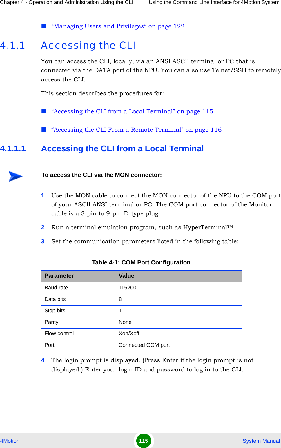 Chapter 4 - Operation and Administration Using the CLI Using the Command Line Interface for 4Motion System 4Motion 115  System Manual“Managing Users and Privileges” on page 1224.1.1 Accessing the CLIYou can access the CLI, locally, via an ANSI ASCII terminal or PC that is connected via the DATA port of the NPU. You can also use Telnet/SSH to remotely access the CLI.This section describes the procedures for:“Accessing the CLI from a Local Terminal” on page 115“Accessing the CLI From a Remote Terminal” on page 1164.1.1.1 Accessing the CLI from a Local Terminal1Use the MON cable to connect the MON connector of the NPU to the COM port of your ASCII ANSI terminal or PC. The COM port connector of the Monitor cable is a 3-pin to 9-pin D-type plug.2Run a terminal emulation program, such as HyperTerminal™.3Set the communication parameters listed in the following table:4The login prompt is displayed. (Press Enter if the login prompt is not displayed.) Enter your login ID and password to log in to the CLI.To access the CLI via the MON connector:Table 4-1: COM Port ConfigurationParameter ValueBaud rate 115200Data bits 8Stop bits 1Parity NoneFlow control Xon/XoffPort Connected COM port