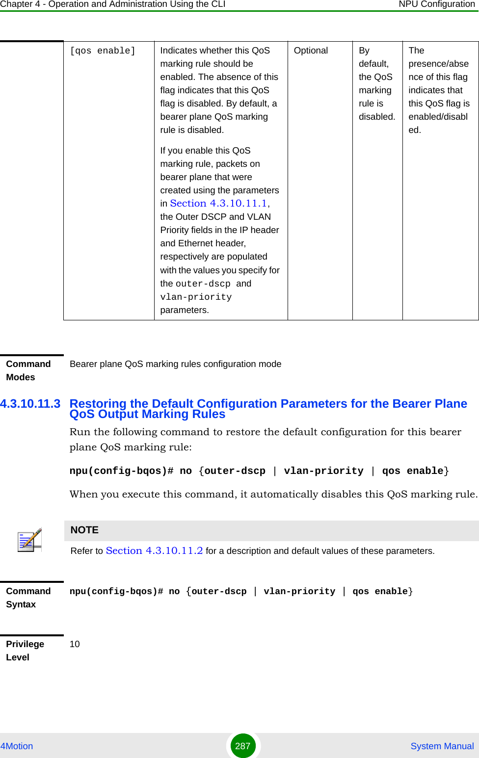 Chapter 4 - Operation and Administration Using the CLI NPU Configuration4Motion 287  System Manual4.3.10.11.3 Restoring the Default Configuration Parameters for the Bearer Plane QoS Output Marking RulesRun the following command to restore the default configuration for this bearer plane QoS marking rule:npu(config-bqos)# no {outer-dscp | vlan-priority | qos enable}When you execute this command, it automatically disables this QoS marking rule.[qos enable] Indicates whether this QoS marking rule should be enabled. The absence of this flag indicates that this QoS flag is disabled. By default, a bearer plane QoS marking rule is disabled. If you enable this QoS marking rule, packets on bearer plane that were created using the parameters in Section 4.3.10.11.1, the Outer DSCP and VLAN Priority fields in the IP header and Ethernet header, respectively are populated with the values you specify for the outer-dscp and vlan-priority parameters.Optional By default, the QoS marking rule is disabled.The presence/absence of this flag indicates that this QoS flag is enabled/disabled. Command ModesBearer plane QoS marking rules configuration modeNOTERefer to Section 4.3.10.11.2 for a description and default values of these parameters. Command Syntaxnpu(config-bqos)# no {outer-dscp | vlan-priority | qos enable}Privilege Level10