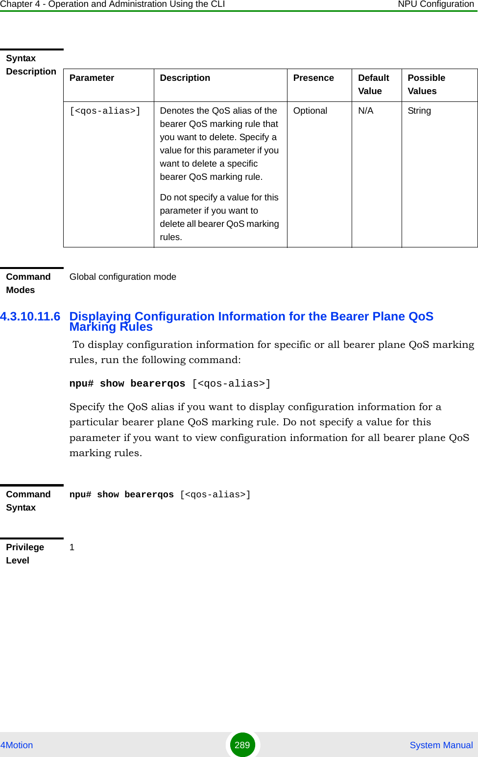 Chapter 4 - Operation and Administration Using the CLI NPU Configuration4Motion 289  System Manual4.3.10.11.6 Displaying Configuration Information for the Bearer Plane QoS Marking Rules To display configuration information for specific or all bearer plane QoS marking rules, run the following command:npu# show bearerqos [&lt;qos-alias&gt;]Specify the QoS alias if you want to display configuration information for a particular bearer plane QoS marking rule. Do not specify a value for this parameter if you want to view configuration information for all bearer plane QoS marking rules.Syntax Description Parameter Description Presence Default ValuePossible Values[&lt;qos-alias&gt;] Denotes the QoS alias of the bearer QoS marking rule that you want to delete. Specify a value for this parameter if you want to delete a specific bearer QoS marking rule. Do not specify a value for this parameter if you want to delete all bearer QoS marking rules.Optional N/A StringCommand ModesGlobal configuration modeCommand Syntaxnpu# show bearerqos [&lt;qos-alias&gt;]Privilege Level1