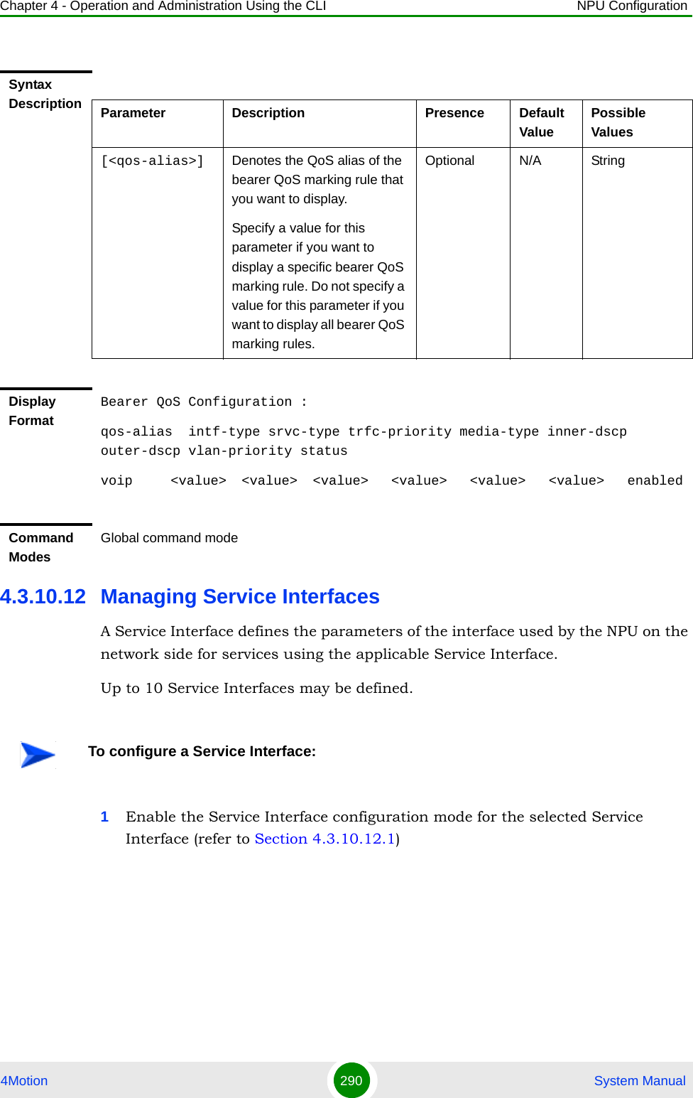 Chapter 4 - Operation and Administration Using the CLI NPU Configuration4Motion 290  System Manual4.3.10.12 Managing Service InterfacesA Service Interface defines the parameters of the interface used by the NPU on the network side for services using the applicable Service Interface.Up to 10 Service Interfaces may be defined. 1Enable the Service Interface configuration mode for the selected Service Interface (refer to Section 4.3.10.12.1)Syntax Description Parameter Description Presence Default ValuePossible Values[&lt;qos-alias&gt;] Denotes the QoS alias of the bearer QoS marking rule that you want to display. Specify a value for this parameter if you want to display a specific bearer QoS marking rule. Do not specify a value for this parameter if you want to display all bearer QoS marking rules.Optional N/A StringDisplay FormatBearer QoS Configuration :qos-alias  intf-type srvc-type trfc-priority media-type inner-dscp outer-dscp vlan-priority statusvoip     &lt;value&gt;  &lt;value&gt;  &lt;value&gt;   &lt;value&gt;   &lt;value&gt;   &lt;value&gt;   enabledCommand ModesGlobal command modeTo configure a Service Interface: