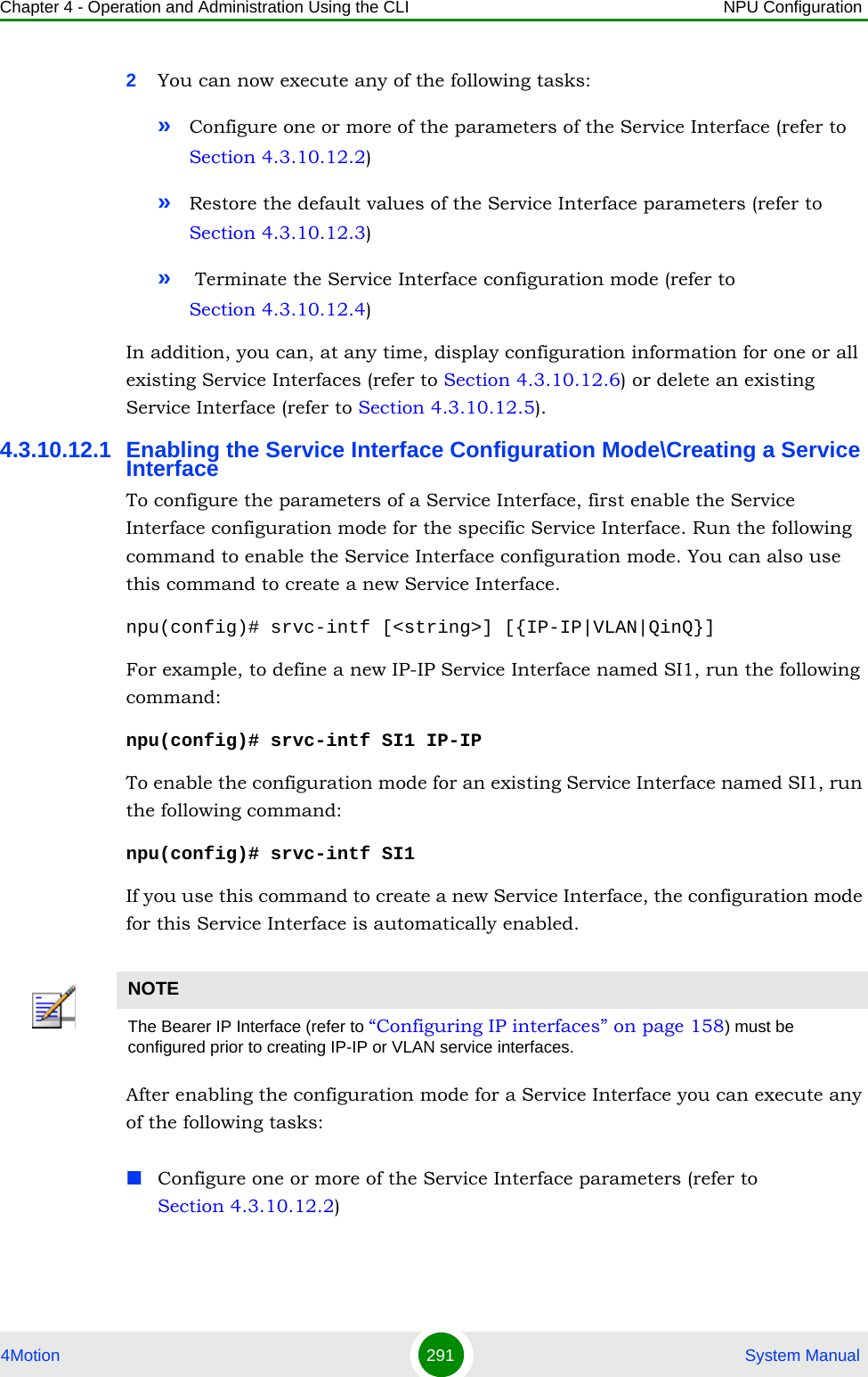 Chapter 4 - Operation and Administration Using the CLI NPU Configuration4Motion 291  System Manual2You can now execute any of the following tasks:»Configure one or more of the parameters of the Service Interface (refer to Section 4.3.10.12.2)»Restore the default values of the Service Interface parameters (refer to Section 4.3.10.12.3)» Terminate the Service Interface configuration mode (refer to Section 4.3.10.12.4)In addition, you can, at any time, display configuration information for one or all existing Service Interfaces (refer to Section 4.3.10.12.6) or delete an existing Service Interface (refer to Section 4.3.10.12.5). 4.3.10.12.1 Enabling the Service Interface Configuration Mode\Creating a Service InterfaceTo configure the parameters of a Service Interface, first enable the Service Interface configuration mode for the specific Service Interface. Run the following command to enable the Service Interface configuration mode. You can also use this command to create a new Service Interface. npu(config)# srvc-intf [&lt;string&gt;] [{IP-IP|VLAN|QinQ}]For example, to define a new IP-IP Service Interface named SI1, run the following command: npu(config)# srvc-intf SI1 IP-IPTo enable the configuration mode for an existing Service Interface named SI1, run the following command: npu(config)# srvc-intf SI1If you use this command to create a new Service Interface, the configuration mode for this Service Interface is automatically enabled.After enabling the configuration mode for a Service Interface you can execute any of the following tasks:Configure one or more of the Service Interface parameters (refer to Section 4.3.10.12.2)NOTEThe Bearer IP Interface (refer to “Configuring IP interfaces” on page 158) must be configured prior to creating IP-IP or VLAN service interfaces.