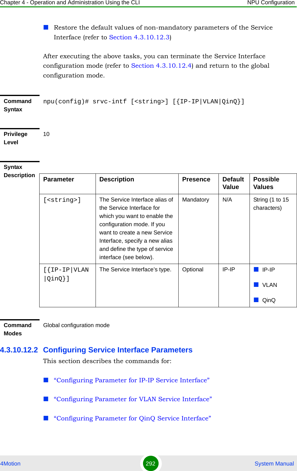 Chapter 4 - Operation and Administration Using the CLI NPU Configuration4Motion 292  System ManualRestore the default values of non-mandatory parameters of the Service Interface (refer to Section 4.3.10.12.3)After executing the above tasks, you can terminate the Service Interface configuration mode (refer to Section 4.3.10.12.4) and return to the global configuration mode.4.3.10.12.2 Configuring Service Interface ParametersThis section describes the commands for:“Configuring Parameter for IP-IP Service Interface”“Configuring Parameter for VLAN Service Interface”“Configuring Parameter for QinQ Service Interface”Command Syntaxnpu(config)# srvc-intf [&lt;string&gt;] [{IP-IP|VLAN|QinQ}]Privilege Level10Syntax Description Parameter Description Presence Default Value Possible Values[&lt;string&gt;] The Service Interface alias of the Service Interface for which you want to enable the configuration mode. If you want to create a new Service Interface, specify a new alias and define the type of service interface (see below).Mandatory N/A String (1 to 15 characters)[{IP-IP|VLAN|QinQ}]The Service Interface’s type.  Optional IP-IP IP-IPVLANQinQCommand ModesGlobal configuration mode