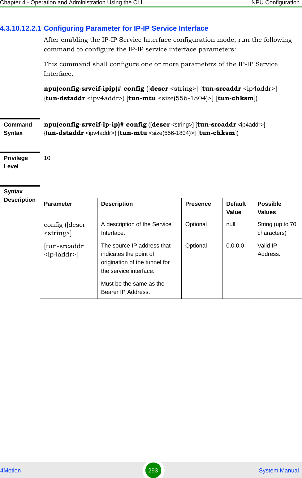 Chapter 4 - Operation and Administration Using the CLI NPU Configuration4Motion 293  System Manual4.3.10.12.2.1 Configuring Parameter for IP-IP Service InterfaceAfter enabling the IP-IP Service Interface configuration mode, run the following command to configure the IP-IP service interface parameters:This command shall configure one or more parameters of the IP-IP Service Interface.npu(config-srvcif-ipip)# config ([descr &lt;string&gt;] [tun-srcaddr &lt;ip4addr&gt;] {tun-dstaddr &lt;ipv4addr&gt;} [tun-mtu &lt;size(556-1804)&gt;] [tun-chksm])Command Syntaxnpu(config-srvcif-ip-ip)# config ([descr &lt;string&gt;] [tun-srcaddr &lt;ip4addr&gt;] {tun-dstaddr &lt;ipv4addr&gt;} [tun-mtu &lt;size(556-1804)&gt;] [tun-chksm])Privilege Level10Syntax Description Parameter Description Presence Default ValuePossible Valuesconfig ([descr &lt;string&gt;]A description of the Service Interface.Optional null String (up to 70 characters)[tun-srcaddr &lt;ip4addr&gt;]The source IP address that indicates the point of origination of the tunnel for the service interface.Must be the same as the  Bearer IP Address.Optional 0.0.0.0 Valid IP Address.