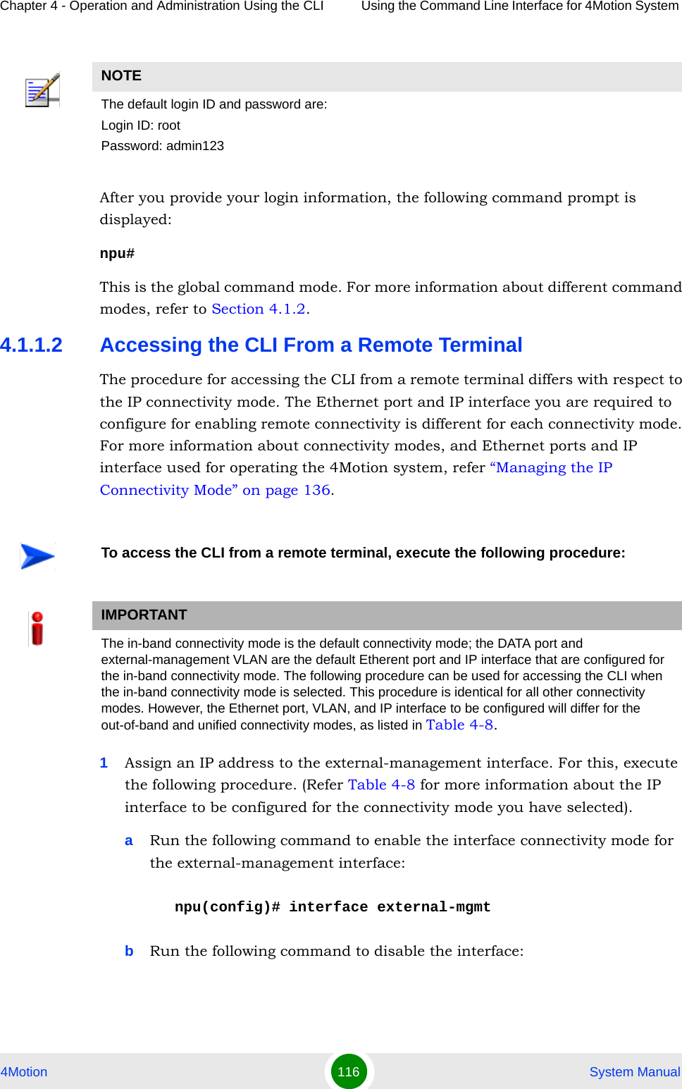 Chapter 4 - Operation and Administration Using the CLI Using the Command Line Interface for 4Motion System 4Motion 116  System ManualAfter you provide your login information, the following command prompt is displayed:npu#This is the global command mode. For more information about different command modes, refer to Section 4.1.2.4.1.1.2 Accessing the CLI From a Remote TerminalThe procedure for accessing the CLI from a remote terminal differs with respect to the IP connectivity mode. The Ethernet port and IP interface you are required to configure for enabling remote connectivity is different for each connectivity mode. For more information about connectivity modes, and Ethernet ports and IP interface used for operating the 4Motion system, refer “Managing the IP Connectivity Mode” on page 136.1Assign an IP address to the external-management interface. For this, execute the following procedure. (Refer Table 4-8 for more information about the IP interface to be configured for the connectivity mode you have selected). aRun the following command to enable the interface connectivity mode for the external-management interface:npu(config)# interface external-mgmtbRun the following command to disable the interface:NOTEThe default login ID and password are:Login ID: rootPassword: admin123To access the CLI from a remote terminal, execute the following procedure:IMPORTANTThe in-band connectivity mode is the default connectivity mode; the DATA port and external-management VLAN are the default Etherent port and IP interface that are configured for the in-band connectivity mode. The following procedure can be used for accessing the CLI when the in-band connectivity mode is selected. This procedure is identical for all other connectivity modes. However, the Ethernet port, VLAN, and IP interface to be configured will differ for the out-of-band and unified connectivity modes, as listed in Table 4-8.