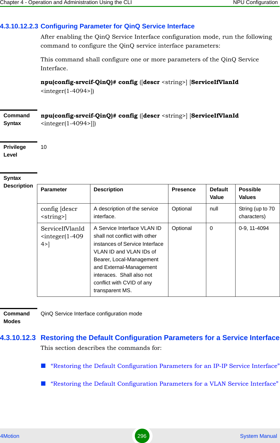 Chapter 4 - Operation and Administration Using the CLI NPU Configuration4Motion 296  System Manual4.3.10.12.2.3 Configuring Parameter for QinQ Service InterfaceAfter enabling the QinQ Service Interface configuration mode, run the following command to configure the QinQ service interface parameters:This command shall configure one or more parameters of the QinQ Service Interface.npu(config-srvcif-QinQ)# config ([descr &lt;string&gt;] [ServiceIfVlanId &lt;integer(1-4094&gt;])4.3.10.12.3 Restoring the Default Configuration Parameters for a Service InterfaceThis section describes the commands for:“Restoring the Default Configuration Parameters for an IP-IP Service Interface”“Restoring the Default Configuration Parameters for a VLAN Service Interface”Command Syntaxnpu(config-srvcif-QinQ)# config ([descr &lt;string&gt;] [ServiceIfVlanId &lt;integer(1-4094&gt;]])Privilege Level10Syntax Description Parameter Description Presence Default ValuePossible Valuesconfig [descr &lt;string&gt;] A description of the service interface.Optional null String (up to 70 characters)ServiceIfVlanId &lt;integer(1-4094&gt;]A Service Interface VLAN ID shall not conflict with other instances of Service Interface VLAN ID and VLAN IDs of Bearer, Local-Management and External-Management interaces.  Shall also not conflict with CVID of any transparent MS.Optional 0 0-9, 11-4094Command ModesQinQ Service Interface configuration mode