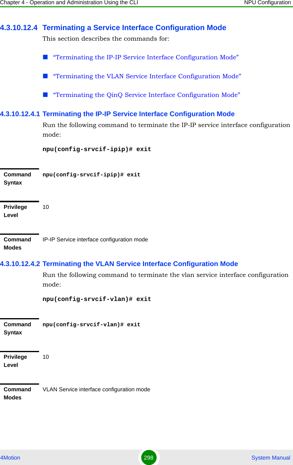 Chapter 4 - Operation and Administration Using the CLI NPU Configuration4Motion 298  System Manual4.3.10.12.4 Terminating a Service Interface Configuration ModeThis section describes the commands for:“Terminating the IP-IP Service Interface Configuration Mode”“Terminating the VLAN Service Interface Configuration Mode”“Terminating the QinQ Service Interface Configuration Mode”4.3.10.12.4.1 Terminating the IP-IP Service Interface Configuration ModeRun the following command to terminate the IP-IP service interface configuration mode:npu(config-srvcif-ipip)# exit4.3.10.12.4.2 Terminating the VLAN Service Interface Configuration ModeRun the following command to terminate the vlan service interface configuration mode:npu(config-srvcif-vlan)# exitCommand Syntaxnpu(config-srvcif-ipip)# exitPrivilege Level10Command ModesIP-IP Service interface configuration modeCommand Syntaxnpu(config-srvcif-vlan)# exitPrivilege Level10Command ModesVLAN Service interface configuration mode