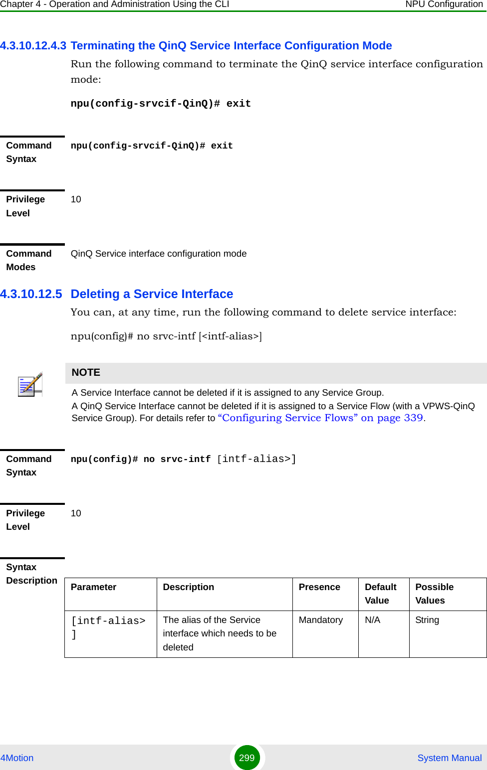 Chapter 4 - Operation and Administration Using the CLI NPU Configuration4Motion 299  System Manual4.3.10.12.4.3 Terminating the QinQ Service Interface Configuration ModeRun the following command to terminate the QinQ service interface configuration mode:npu(config-srvcif-QinQ)# exit4.3.10.12.5 Deleting a Service InterfaceYou can, at any time, run the following command to delete service interface:npu(config)# no srvc-intf [&lt;intf-alias&gt;]Command Syntaxnpu(config-srvcif-QinQ)# exitPrivilege Level10Command ModesQinQ Service interface configuration modeNOTEA Service Interface cannot be deleted if it is assigned to any Service Group.A QinQ Service Interface cannot be deleted if it is assigned to a Service Flow (with a VPWS-QinQ Service Group). For details refer to “Configuring Service Flows” on page 339.Command Syntaxnpu(config)# no srvc-intf [intf-alias&gt;]Privilege Level10Syntax Description Parameter Description Presence Default ValuePossible Values[intf-alias&gt;]The alias of the Service interface which needs to be deletedMandatory N/A String