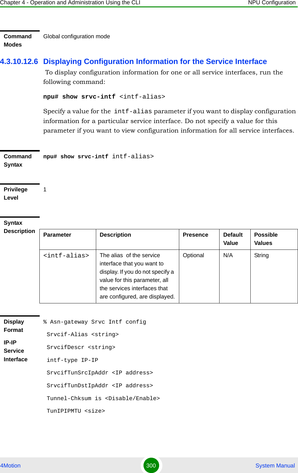 Chapter 4 - Operation and Administration Using the CLI NPU Configuration4Motion 300  System Manual4.3.10.12.6 Displaying Configuration Information for the Service Interface To display configuration information for one or all service interfaces, run the following command:npu# show srvc-intf &lt;intf-alias&gt;Specify a value for the intf-alias parameter if you want to display configuration information for a particular service interface. Do not specify a value for this parameter if you want to view configuration information for all service interfaces.Command ModesGlobal configuration modeCommand Syntaxnpu# show srvc-intf intf-alias&gt;Privilege Level1Syntax Description Parameter Description Presence Default ValuePossible Values&lt;intf-alias&gt; The alias  of the service interface that you want to display. If you do not specify a value for this parameter, all the services interfaces that are configured, are displayed.Optional N/A StringDisplay FormatIP-IP Service Interface% Asn-gateway Srvc Intf config Srvcif-Alias &lt;string&gt; SrvcifDescr &lt;string&gt; intf-type IP-IP SrvcifTunSrcIpAddr &lt;IP address&gt; SrvcifTunDstIpAddr &lt;IP address&gt; Tunnel-Chksum is &lt;Disable/Enable&gt; TunIPIPMTU &lt;size&gt;