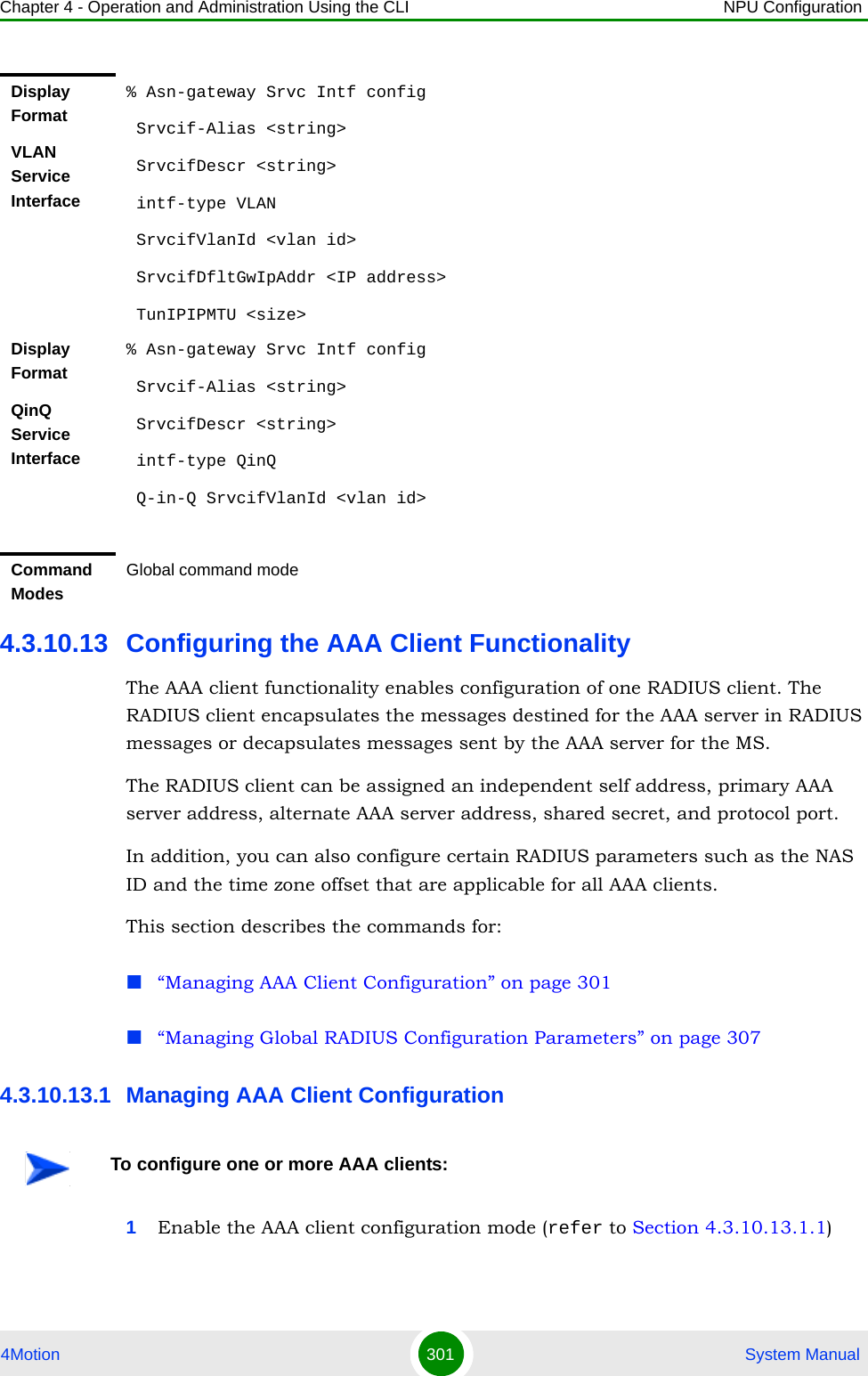 Chapter 4 - Operation and Administration Using the CLI NPU Configuration4Motion 301  System Manual4.3.10.13 Configuring the AAA Client FunctionalityThe AAA client functionality enables configuration of one RADIUS client. The RADIUS client encapsulates the messages destined for the AAA server in RADIUS messages or decapsulates messages sent by the AAA server for the MS. The RADIUS client can be assigned an independent self address, primary AAA server address, alternate AAA server address, shared secret, and protocol port. In addition, you can also configure certain RADIUS parameters such as the NAS ID and the time zone offset that are applicable for all AAA clients.This section describes the commands for:“Managing AAA Client Configuration” on page 301“Managing Global RADIUS Configuration Parameters” on page 3074.3.10.13.1 Managing AAA Client Configuration1Enable the AAA client configuration mode (refer to Section 4.3.10.13.1.1)Display FormatVLAN Service Interface% Asn-gateway Srvc Intf config Srvcif-Alias &lt;string&gt; SrvcifDescr &lt;string&gt; intf-type VLAN SrvcifVlanId &lt;vlan id&gt; SrvcifDfltGwIpAddr &lt;IP address&gt; TunIPIPMTU &lt;size&gt;Display FormatQinQ Service Interface% Asn-gateway Srvc Intf config Srvcif-Alias &lt;string&gt; SrvcifDescr &lt;string&gt; intf-type QinQ Q-in-Q SrvcifVlanId &lt;vlan id&gt;Command ModesGlobal command modeTo configure one or more AAA clients: