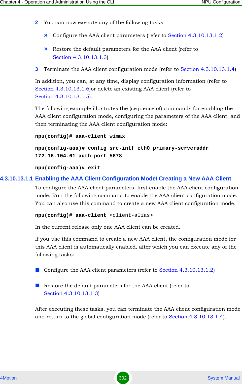 Chapter 4 - Operation and Administration Using the CLI NPU Configuration4Motion 302  System Manual2You can now execute any of the following tasks:»Configure the AAA client parameters (refer to Section 4.3.10.13.1.2)»Restore the default parameters for the AAA client (refer to Section 4.3.10.13.1.3)3Terminate the AAA client configuration mode (refer to Section 4.3.10.13.1.4)In addition, you can, at any time, display configuration information (refer to Section 4.3.10.13.1.6)or delete an existing AAA client (refer to Section 4.3.10.13.1.5). The following example illustrates the (sequence of) commands for enabling the AAA client configuration mode, configuring the parameters of the AAA client, and then terminating the AAA client configuration mode:npu(config)# aaa-client wimaxnpu(config-aaa)# config src-intf eth0 primary-serveraddr 172.16.104.61 auth-port 5678npu(config-aaa)# exit4.3.10.13.1.1 Enabling the AAA Client Configuration Mode\ Creating a New AAA ClientTo configure the AAA client parameters, first enable the AAA client configuration mode. Run the following command to enable the AAA client configuration mode. You can also use this command to create a new AAA client configuration mode.npu(config)# aaa-client &lt;client-alias&gt;In the current release only one AAA client can be created.If you use this command to create a new AAA client, the configuration mode for this AAA client is automatically enabled, after which you can execute any of the following tasks:Configure the AAA client parameters (refer to Section 4.3.10.13.1.2)Restore the default parameters for the AAA client (refer to Section 4.3.10.13.1.3)After executing these tasks, you can terminate the AAA client configuration mode and return to the global configuration mode (refer to Section 4.3.10.13.1.4).