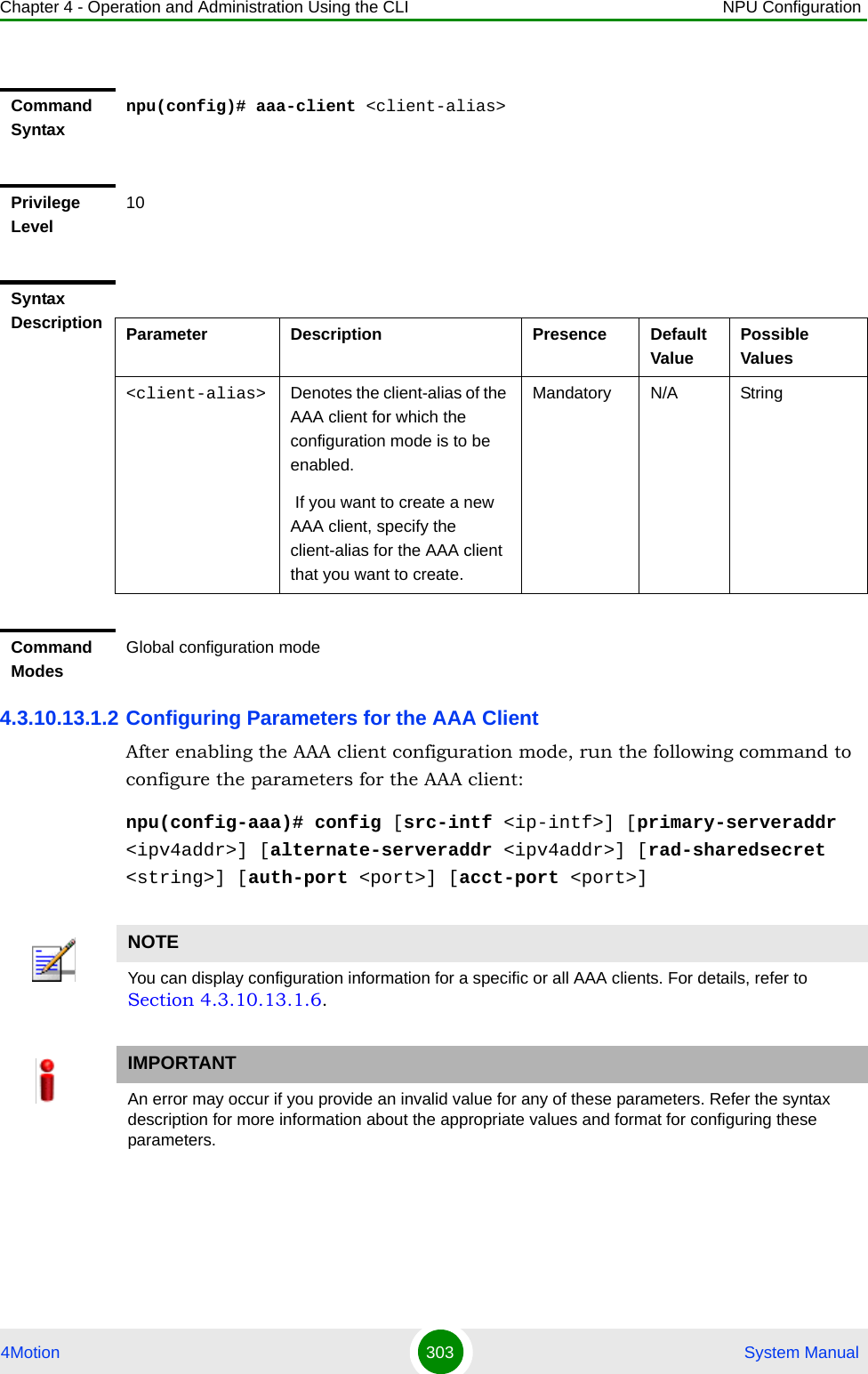 Chapter 4 - Operation and Administration Using the CLI NPU Configuration4Motion 303  System Manual4.3.10.13.1.2 Configuring Parameters for the AAA ClientAfter enabling the AAA client configuration mode, run the following command to configure the parameters for the AAA client:npu(config-aaa)# config [src-intf &lt;ip-intf&gt;] [primary-serveraddr &lt;ipv4addr&gt;] [alternate-serveraddr &lt;ipv4addr&gt;] [rad-sharedsecret &lt;string&gt;] [auth-port &lt;port&gt;] [acct-port &lt;port&gt;]Command Syntaxnpu(config)# aaa-client &lt;client-alias&gt;Privilege Level10Syntax Description Parameter Description Presence Default ValuePossible Values&lt;client-alias&gt; Denotes the client-alias of the AAA client for which the configuration mode is to be enabled. If you want to create a new AAA client, specify the client-alias for the AAA client that you want to create.Mandatory N/A StringCommand ModesGlobal configuration modeNOTEYou can display configuration information for a specific or all AAA clients. For details, refer to Section 4.3.10.13.1.6.IMPORTANTAn error may occur if you provide an invalid value for any of these parameters. Refer the syntax description for more information about the appropriate values and format for configuring these parameters.