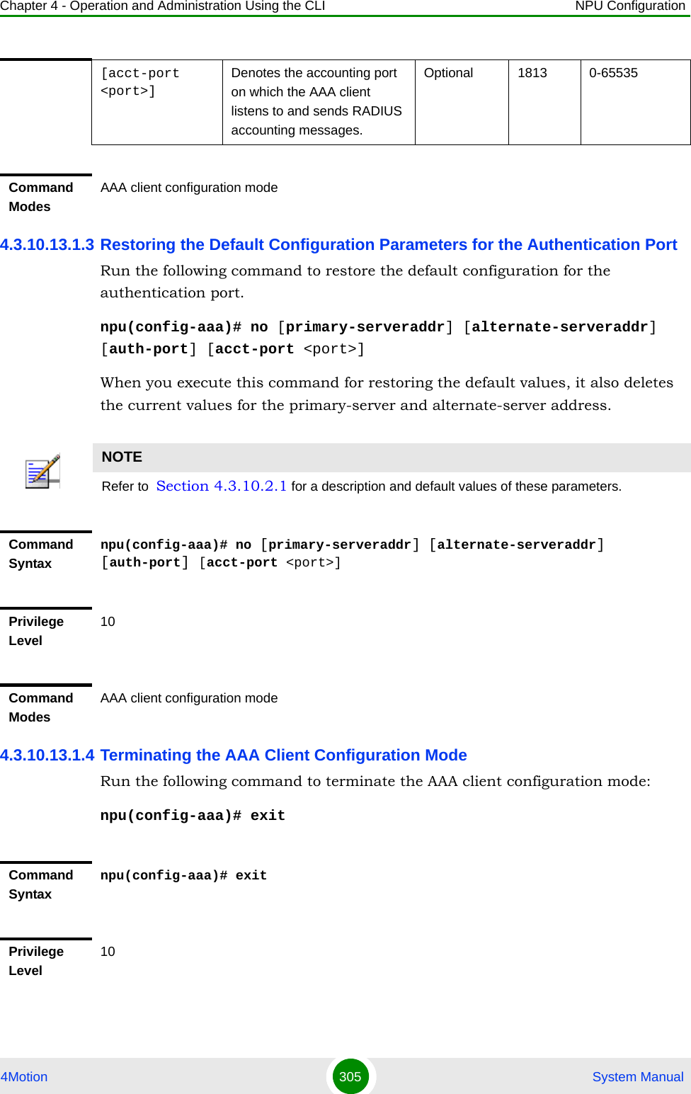 Chapter 4 - Operation and Administration Using the CLI NPU Configuration4Motion 305  System Manual4.3.10.13.1.3 Restoring the Default Configuration Parameters for the Authentication PortRun the following command to restore the default configuration for the authentication port.npu(config-aaa)# no [primary-serveraddr] [alternate-serveraddr] [auth-port] [acct-port &lt;port&gt;]When you execute this command for restoring the default values, it also deletes the current values for the primary-server and alternate-server address.4.3.10.13.1.4 Terminating the AAA Client Configuration ModeRun the following command to terminate the AAA client configuration mode:npu(config-aaa)# exit[acct-port &lt;port&gt;]Denotes the accounting port on which the AAA client listens to and sends RADIUS accounting messages.Optional 1813 0-65535Command ModesAAA client configuration modeNOTERefer to  Section 4.3.10.2.1 for a description and default values of these parameters. Command Syntaxnpu(config-aaa)# no [primary-serveraddr] [alternate-serveraddr] [auth-port] [acct-port &lt;port&gt;]Privilege Level10Command ModesAAA client configuration modeCommand Syntaxnpu(config-aaa)# exitPrivilege Level10