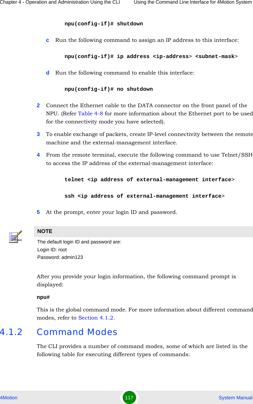 Chapter 4 - Operation and Administration Using the CLI Using the Command Line Interface for 4Motion System 4Motion 117  System Manualnpu(config-if)# shutdowncRun the following command to assign an IP address to this interface:npu(config-if)# ip address &lt;ip-address&gt; &lt;subnet-mask&gt;dRun the following command to enable this interface:npu(config-if)# no shutdown2Connect the Ethernet cable to the DATA connector on the front panel of the NPU. (Refer Table 4-8 for more information about the Ethernet port to be used for the connectivity mode you have selected). 3To enable exchange of packets, create IP-level connectivity between the remote machine and the external-management interface.4From the remote terminal, execute the following command to use Telnet/SSH to access the IP address of the external-management interface:telnet &lt;ip address of external-management interface&gt;ssh &lt;ip address of external-management interface&gt;5At the prompt, enter your login ID and password.After you provide your login information, the following command prompt is displayed:npu#This is the global command mode. For more information about different command modes, refer to Section 4.1.2.4.1.2 Command ModesThe CLI provides a number of command modes, some of which are listed in the following table for executing different types of commands:NOTEThe default login ID and password are:Login ID: rootPassword: admin123