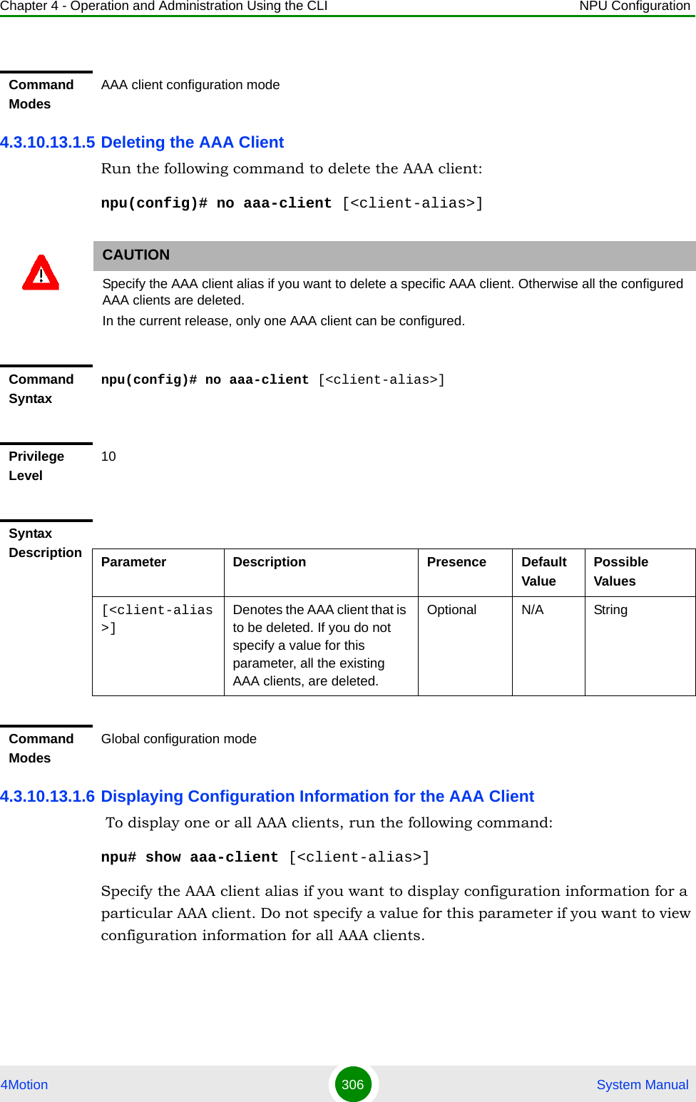 Chapter 4 - Operation and Administration Using the CLI NPU Configuration4Motion 306  System Manual4.3.10.13.1.5 Deleting the AAA ClientRun the following command to delete the AAA client:npu(config)# no aaa-client [&lt;client-alias&gt;]4.3.10.13.1.6 Displaying Configuration Information for the AAA Client To display one or all AAA clients, run the following command:npu# show aaa-client [&lt;client-alias&gt;]Specify the AAA client alias if you want to display configuration information for a particular AAA client. Do not specify a value for this parameter if you want to view configuration information for all AAA clients.Command ModesAAA client configuration modeCAUTIONSpecify the AAA client alias if you want to delete a specific AAA client. Otherwise all the configured AAA clients are deleted.In the current release, only one AAA client can be configured.Command Syntaxnpu(config)# no aaa-client [&lt;client-alias&gt;]Privilege Level10Syntax Description Parameter Description Presence Default ValuePossible Values[&lt;client-alias&gt;]Denotes the AAA client that is to be deleted. If you do not specify a value for this parameter, all the existing AAA clients, are deleted.Optional N/A StringCommand ModesGlobal configuration mode