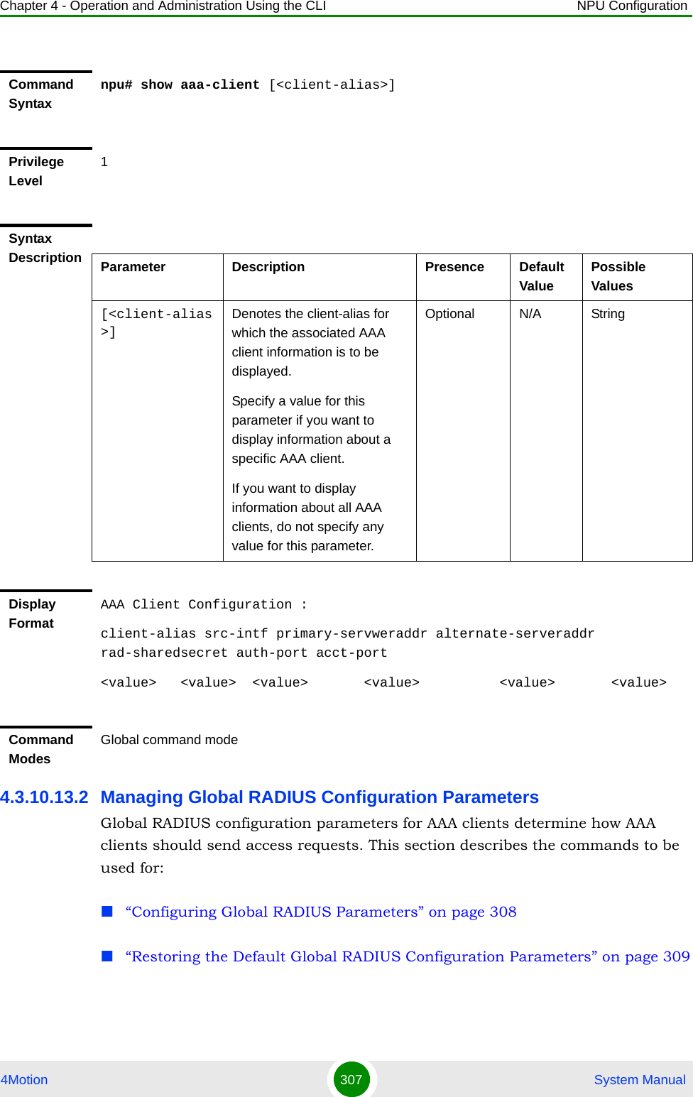 Chapter 4 - Operation and Administration Using the CLI NPU Configuration4Motion 307  System Manual4.3.10.13.2 Managing Global RADIUS Configuration ParametersGlobal RADIUS configuration parameters for AAA clients determine how AAA clients should send access requests. This section describes the commands to be used for: “Configuring Global RADIUS Parameters” on page 308“Restoring the Default Global RADIUS Configuration Parameters” on page 309Command Syntaxnpu# show aaa-client [&lt;client-alias&gt;]Privilege Level1Syntax Description Parameter Description Presence Default ValuePossible Values[&lt;client-alias&gt;]Denotes the client-alias for which the associated AAA client information is to be displayed. Specify a value for this parameter if you want to display information about a specific AAA client.If you want to display information about all AAA clients, do not specify any value for this parameter. Optional N/A StringDisplay FormatAAA Client Configuration :client-alias src-intf primary-servweraddr alternate-serveraddr rad-sharedsecret auth-port acct-port&lt;value&gt;   &lt;value&gt;  &lt;value&gt;       &lt;value&gt;          &lt;value&gt;       &lt;value&gt;Command ModesGlobal command mode