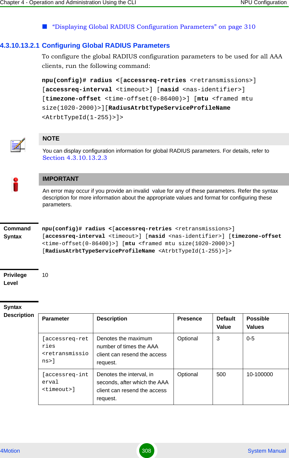 Chapter 4 - Operation and Administration Using the CLI NPU Configuration4Motion 308  System Manual“Displaying Global RADIUS Configuration Parameters” on page 3104.3.10.13.2.1 Configuring Global RADIUS ParametersTo configure the global RADIUS configuration parameters to be used for all AAA clients, run the following command:npu(config)# radius &lt;[accessreq-retries &lt;retransmissions&gt;] [accessreq-interval &lt;timeout&gt;] [nasid &lt;nas-identifier&gt;] [timezone-offset &lt;time-offset(0-86400)&gt;] [mtu &lt;framed mtu size(1020-2000)&gt;][RadiusAtrbtTypeServiceProfileName &lt;AtrbtTypeId(1-255)&gt;]&gt;NOTEYou can display configuration information for global RADIUS parameters. For details, refer to Section 4.3.10.13.2.3IMPORTANTAn error may occur if you provide an invalid  value for any of these parameters. Refer the syntax description for more information about the appropriate values and format for configuring these parameters.Command Syntaxnpu(config)# radius &lt;[accessreq-retries &lt;retransmissions&gt;] [accessreq-interval &lt;timeout&gt;] [nasid &lt;nas-identifier&gt;] [timezone-offset &lt;time-offset(0-86400)&gt;] [mtu &lt;framed mtu size(1020-2000)&gt;] [RadiusAtrbtTypeServiceProfileName &lt;AtrbtTypeId(1-255)&gt;]&gt;Privilege Level10Syntax Description Parameter Description Presence Default ValuePossible Values[accessreq-retries &lt;retransmissions&gt;]Denotes the maximum number of times the AAA client can resend the access request.Optional 3 0-5[accessreq-interval &lt;timeout&gt;]Denotes the interval, in seconds, after which the AAA client can resend the access request.Optional 500 10-100000