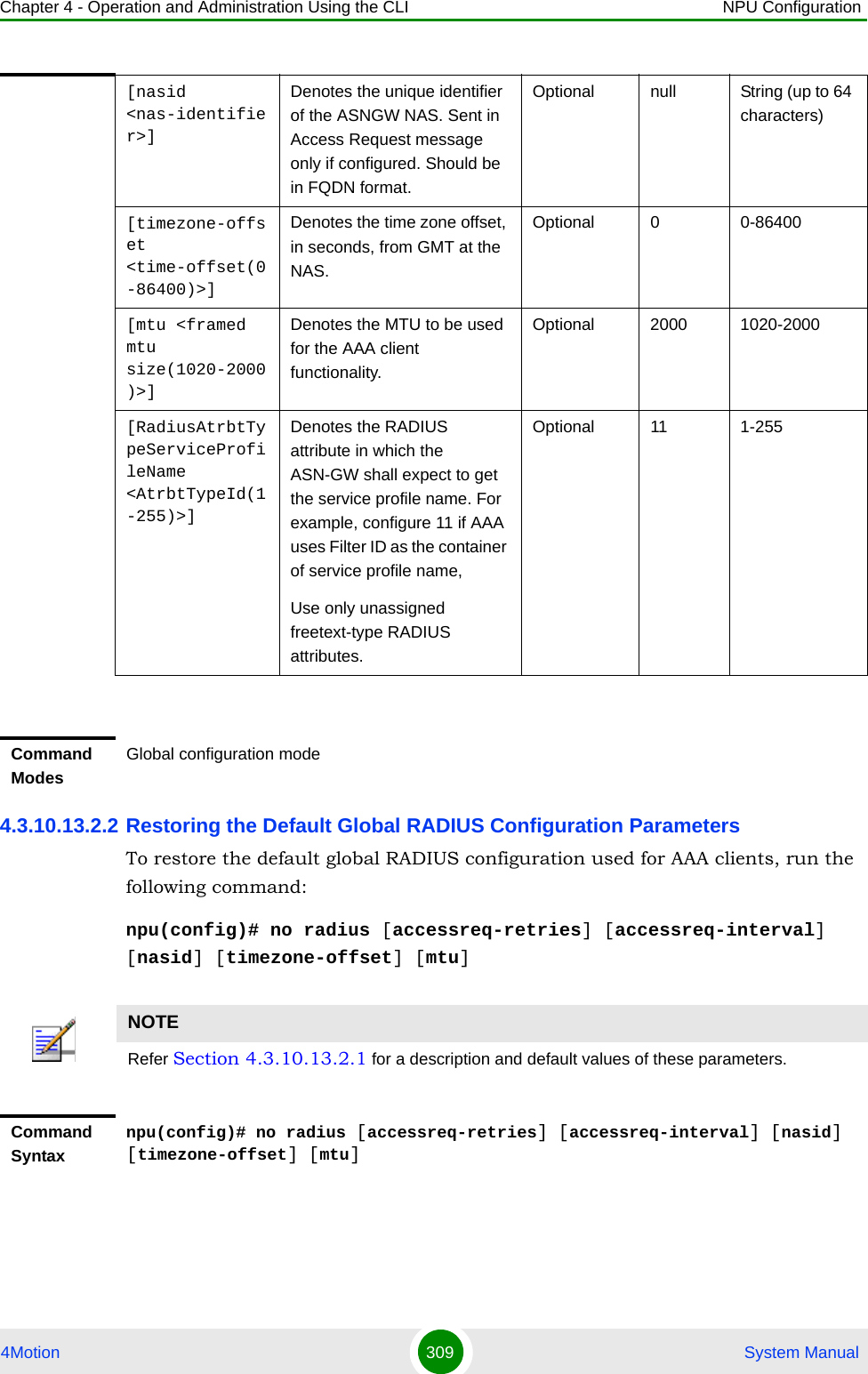 Chapter 4 - Operation and Administration Using the CLI NPU Configuration4Motion 309  System Manual4.3.10.13.2.2 Restoring the Default Global RADIUS Configuration ParametersTo restore the default global RADIUS configuration used for AAA clients, run the following command:npu(config)# no radius [accessreq-retries] [accessreq-interval] [nasid] [timezone-offset] [mtu][nasid &lt;nas-identifier&gt;]Denotes the unique identifier of the ASNGW NAS. Sent in Access Request message only if configured. Should be in FQDN format.Optional null String (up to 64 characters)[timezone-offset &lt;time-offset(0-86400)&gt;]Denotes the time zone offset, in seconds, from GMT at the NAS.Optional 0 0-86400[mtu &lt;framed mtu size(1020-2000)&gt;]Denotes the MTU to be used for the AAA client functionality.Optional 2000 1020-2000[RadiusAtrbtTypeServiceProfileName &lt;AtrbtTypeId(1-255)&gt;]Denotes the RADIUS attribute in which the ASN-GW shall expect to get the service profile name. For example, configure 11 if AAA uses Filter ID as the container of service profile name,Use only unassigned freetext-type RADIUS attributes.Optional 11 1-255Command ModesGlobal configuration modeNOTERefer Section 4.3.10.13.2.1 for a description and default values of these parameters. Command Syntaxnpu(config)# no radius [accessreq-retries] [accessreq-interval] [nasid] [timezone-offset] [mtu]