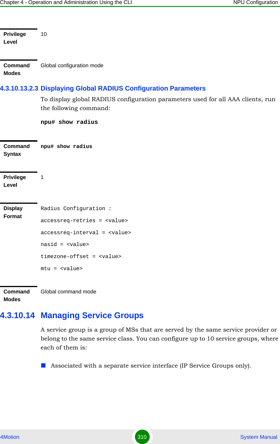 Chapter 4 - Operation and Administration Using the CLI NPU Configuration4Motion 310  System Manual4.3.10.13.2.3 Displaying Global RADIUS Configuration ParametersTo display global RADIUS configuration parameters used for all AAA clients, run the following command:npu# show radius4.3.10.14 Managing Service GroupsA service group is a group of MSs that are served by the same service provider or belong to the same service class. You can configure up to 10 service groups, where each of them is:Associated with a separate service interface (IP Service Groups only).Privilege Level10Command ModesGlobal configuration modeCommand Syntaxnpu# show radiusPrivilege Level1Display FormatRadius Configuration :accessreq-retries = &lt;value&gt;accessreq-interval = &lt;value&gt;nasid = &lt;value&gt;timezone-offset = &lt;value&gt;mtu = &lt;value&gt;Command ModesGlobal command mode