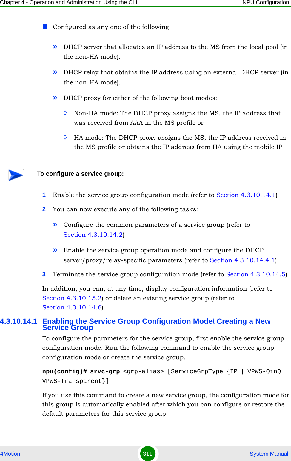 Chapter 4 - Operation and Administration Using the CLI NPU Configuration4Motion 311  System ManualConfigured as any one of the following:»DHCP server that allocates an IP address to the MS from the local pool (in the non-HA mode).»DHCP relay that obtains the IP address using an external DHCP server (in the non-HA mode).»DHCP proxy for either of the following boot modes:◊Non-HA mode: The DHCP proxy assigns the MS, the IP address that was received from AAA in the MS profile or ◊HA mode: The DHCP proxy assigns the MS, the IP address received in the MS profile or obtains the IP address from HA using the mobile IP1Enable the service group configuration mode (refer to Section 4.3.10.14.1)2You can now execute any of the following tasks:»Configure the common parameters of a service group (refer to Section 4.3.10.14.2)»Enable the service group operation mode and configure the DHCP server/proxy/relay-specific parameters (refer to Section 4.3.10.14.4.1)3Terminate the service group configuration mode (refer to Section 4.3.10.14.5)In addition, you can, at any time, display configuration information (refer to Section 4.3.10.15.2) or delete an existing service group (refer to Section 4.3.10.14.6). 4.3.10.14.1 Enabling the Service Group Configuration Mode\ Creating a New Service GroupTo configure the parameters for the service group, first enable the service group configuration mode. Run the following command to enable the service group configuration mode or create the service group.npu(config)# srvc-grp &lt;grp-alias&gt; [ServiceGrpType {IP | VPWS-QinQ | VPWS-Transparent}]If you use this command to create a new service group, the configuration mode for this group is automatically enabled after which you can configure or restore the default parameters for this service group.To configure a service group: