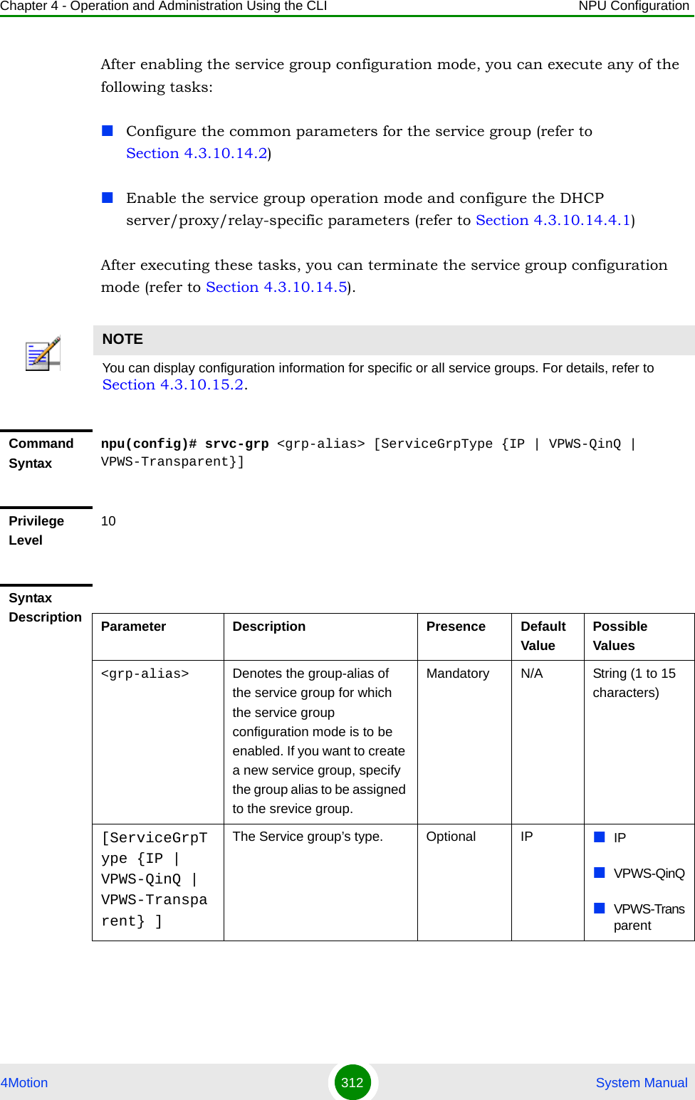 Chapter 4 - Operation and Administration Using the CLI NPU Configuration4Motion 312  System ManualAfter enabling the service group configuration mode, you can execute any of the following tasks:Configure the common parameters for the service group (refer to Section 4.3.10.14.2)Enable the service group operation mode and configure the DHCP server/proxy/relay-specific parameters (refer to Section 4.3.10.14.4.1)After executing these tasks, you can terminate the service group configuration mode (refer to Section 4.3.10.14.5).NOTEYou can display configuration information for specific or all service groups. For details, refer to  Section 4.3.10.15.2.Command Syntaxnpu(config)# srvc-grp &lt;grp-alias&gt; [ServiceGrpType {IP | VPWS-QinQ | VPWS-Transparent}]Privilege Level10Syntax Description Parameter Description Presence Default ValuePossible Values&lt;grp-alias&gt; Denotes the group-alias of the service group for which the service group configuration mode is to be enabled. If you want to create a new service group, specify the group alias to be assigned to the srevice group.Mandatory N/A String (1 to 15 characters)[ServiceGrpType {IP | VPWS-QinQ | VPWS-Transparent} ]The Service group’s type.  Optional IP IPVPWS-QinQVPWS-Transparent