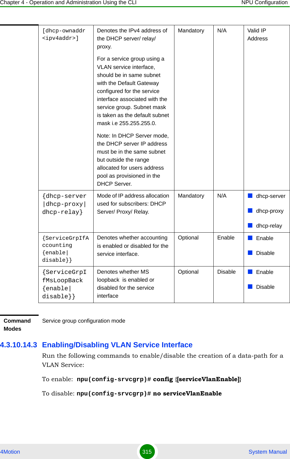 Chapter 4 - Operation and Administration Using the CLI NPU Configuration4Motion 315  System Manual4.3.10.14.3 Enabling/Disabling VLAN Service InterfaceRun the following commands to enable/disable the creation of a data-path for a VLAN Service:To enable: npu(config-srvcgrp)# config {[serviceVlanEnable]}To disable: npu(config-srvcgrp)# no serviceVlanEnable[dhcp-ownaddr &lt;ipv4addr&gt;]Denotes the IPv4 address of the DHCP server/ relay/ proxy.For a service group using a VLAN service interface, should be in same subnet with the Default Gateway configured for the service interface associated with the service group. Subnet mask is taken as the default subnet mask i.e 255.255.255.0.Note: In DHCP Server mode, the DHCP server IP address must be in the same subnet but outside the range allocated for users address pool as provisioned in the DHCP Server.Mandatory N/A Valid IP Address{dhcp-server|dhcp-proxy|dhcp-relay}Mode of IP address allocation used for subscribers: DHCP Server/ Proxy/ Relay.Mandatory N/A dhcp-serverdhcp-proxydhcp-relay{ServiceGrpIfAccounting {enable| disable}}Denotes whether accounting  is enabled or disabled for the service interface.Optional Enable EnableDisable{ServiceGrpIfMsLoopBack {enable| disable}}Denotes whether MS loopback  is enabled or disabled for the service interfaceOptional Disable EnableDisableCommand ModesService group configuration mode