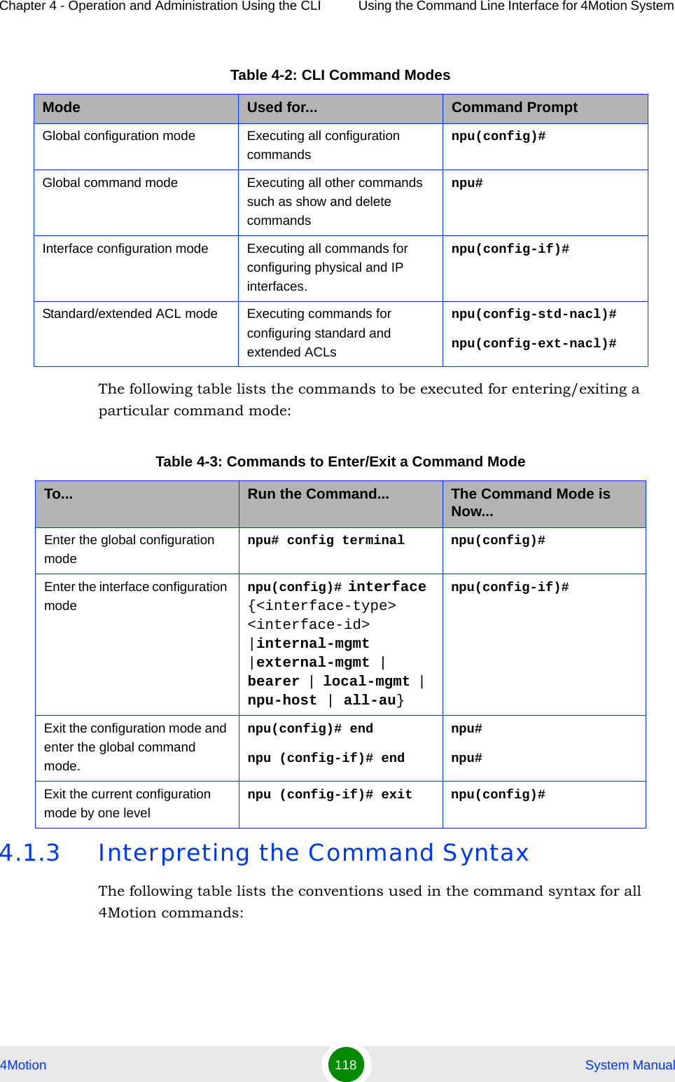 Chapter 4 - Operation and Administration Using the CLI Using the Command Line Interface for 4Motion System 4Motion 118  System ManualThe following table lists the commands to be executed for entering/exiting a particular command mode:4.1.3 Interpreting the Command SyntaxThe following table lists the conventions used in the command syntax for all 4Motion commands:Table 4-2: CLI Command ModesMode Used for... Command PromptGlobal configuration mode Executing all configuration commandsnpu(config)#Global command mode Executing all other commands such as show and delete commandsnpu#Interface configuration mode Executing all commands for configuring physical and IP interfaces.npu(config-if)#Standard/extended ACL mode Executing commands for configuring standard and extended ACLsnpu(config-std-nacl)# npu(config-ext-nacl)# Table 4-3: Commands to Enter/Exit a Command ModeTo... Run the Command... The Command Mode is Now...Enter the global configuration modenpu# config terminal npu(config)#Enter the interface configuration modenpu(config)# interface {&lt;interface-type&gt; &lt;interface-id&gt; |internal-mgmt |external-mgmt | bearer | local-mgmt | npu-host | all-au}npu(config-if)# Exit the configuration mode and enter the global command mode.npu(config)# endnpu (config-if)# endnpu#npu#Exit the current configuration mode by one levelnpu (config-if)# exit npu(config)#