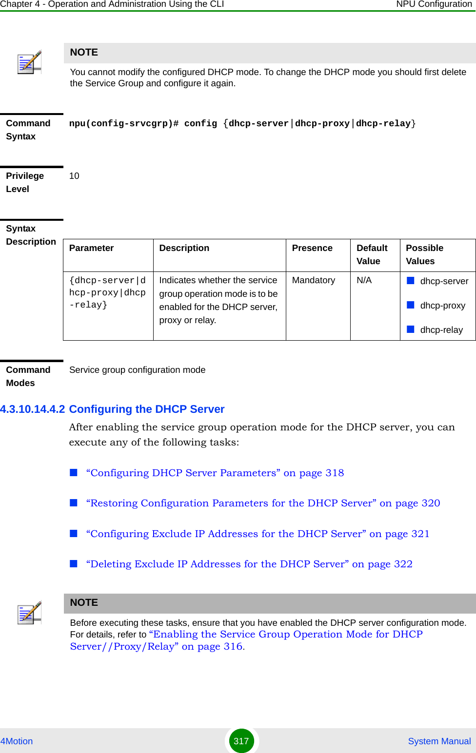 Chapter 4 - Operation and Administration Using the CLI NPU Configuration4Motion 317  System Manual4.3.10.14.4.2 Configuring the DHCP ServerAfter enabling the service group operation mode for the DHCP server, you can execute any of the following tasks:“Configuring DHCP Server Parameters” on page 318“Restoring Configuration Parameters for the DHCP Server” on page 320“Configuring Exclude IP Addresses for the DHCP Server” on page 321“Deleting Exclude IP Addresses for the DHCP Server” on page 322NOTEYou cannot modify the configured DHCP mode. To change the DHCP mode you should first delete the Service Group and configure it again.Command Syntaxnpu(config-srvcgrp)# config {dhcp-server|dhcp-proxy|dhcp-relay}Privilege Level10Syntax Description Parameter Description Presence Default ValuePossible Values{dhcp-server|dhcp-proxy|dhcp-relay}Indicates whether the service group operation mode is to be enabled for the DHCP server, proxy or relay.Mandatory N/A dhcp-serverdhcp-proxydhcp-relayCommand ModesService group configuration modeNOTEBefore executing these tasks, ensure that you have enabled the DHCP server configuration mode. For details, refer to “Enabling the Service Group Operation Mode for DHCP Server//Proxy/Relay” on page 316.