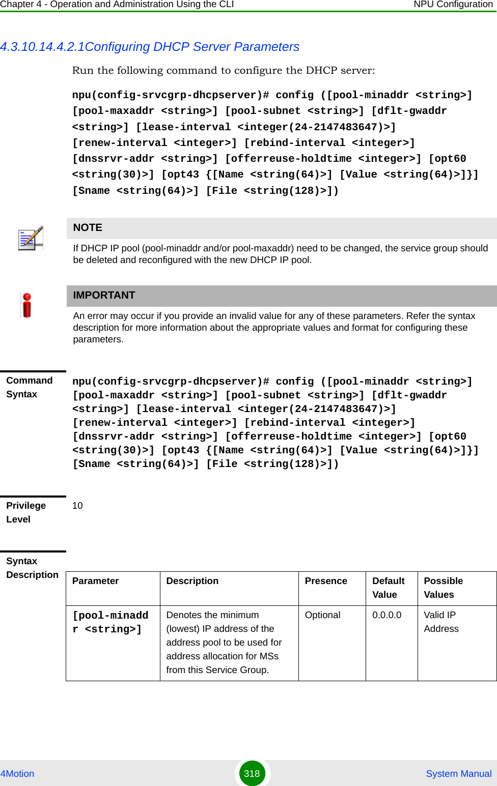 Chapter 4 - Operation and Administration Using the CLI NPU Configuration4Motion 318  System Manual4.3.10.14.4.2.1Configuring DHCP Server ParametersRun the following command to configure the DHCP server:npu(config-srvcgrp-dhcpserver)# config ([pool-minaddr &lt;string&gt;] [pool-maxaddr &lt;string&gt;] [pool-subnet &lt;string&gt;] [dflt-gwaddr &lt;string&gt;] [lease-interval &lt;integer(24-2147483647)&gt;] [renew-interval &lt;integer&gt;] [rebind-interval &lt;integer&gt;] [dnssrvr-addr &lt;string&gt;] [offerreuse-holdtime &lt;integer&gt;] [opt60 &lt;string(30)&gt;] [opt43 {[Name &lt;string(64)&gt;] [Value &lt;string(64)&gt;]}] [Sname &lt;string(64)&gt;] [File &lt;string(128)&gt;])NOTEIf DHCP IP pool (pool-minaddr and/or pool-maxaddr) need to be changed, the service group should be deleted and reconfigured with the new DHCP IP pool.IMPORTANTAn error may occur if you provide an invalid value for any of these parameters. Refer the syntax description for more information about the appropriate values and format for configuring these parameters.Command Syntaxnpu(config-srvcgrp-dhcpserver)# config ([pool-minaddr &lt;string&gt;] [pool-maxaddr &lt;string&gt;] [pool-subnet &lt;string&gt;] [dflt-gwaddr &lt;string&gt;] [lease-interval &lt;integer(24-2147483647)&gt;] [renew-interval &lt;integer&gt;] [rebind-interval &lt;integer&gt;] [dnssrvr-addr &lt;string&gt;] [offerreuse-holdtime &lt;integer&gt;] [opt60 &lt;string(30)&gt;] [opt43 {[Name &lt;string(64)&gt;] [Value &lt;string(64)&gt;]}] [Sname &lt;string(64)&gt;] [File &lt;string(128)&gt;])Privilege Level10Syntax Description Parameter Description Presence Default ValuePossible Values[pool-minaddr &lt;string&gt;]Denotes the minimum (lowest) IP address of the address pool to be used for address allocation for MSs from this Service Group.Optional 0.0.0.0 Valid IP Address