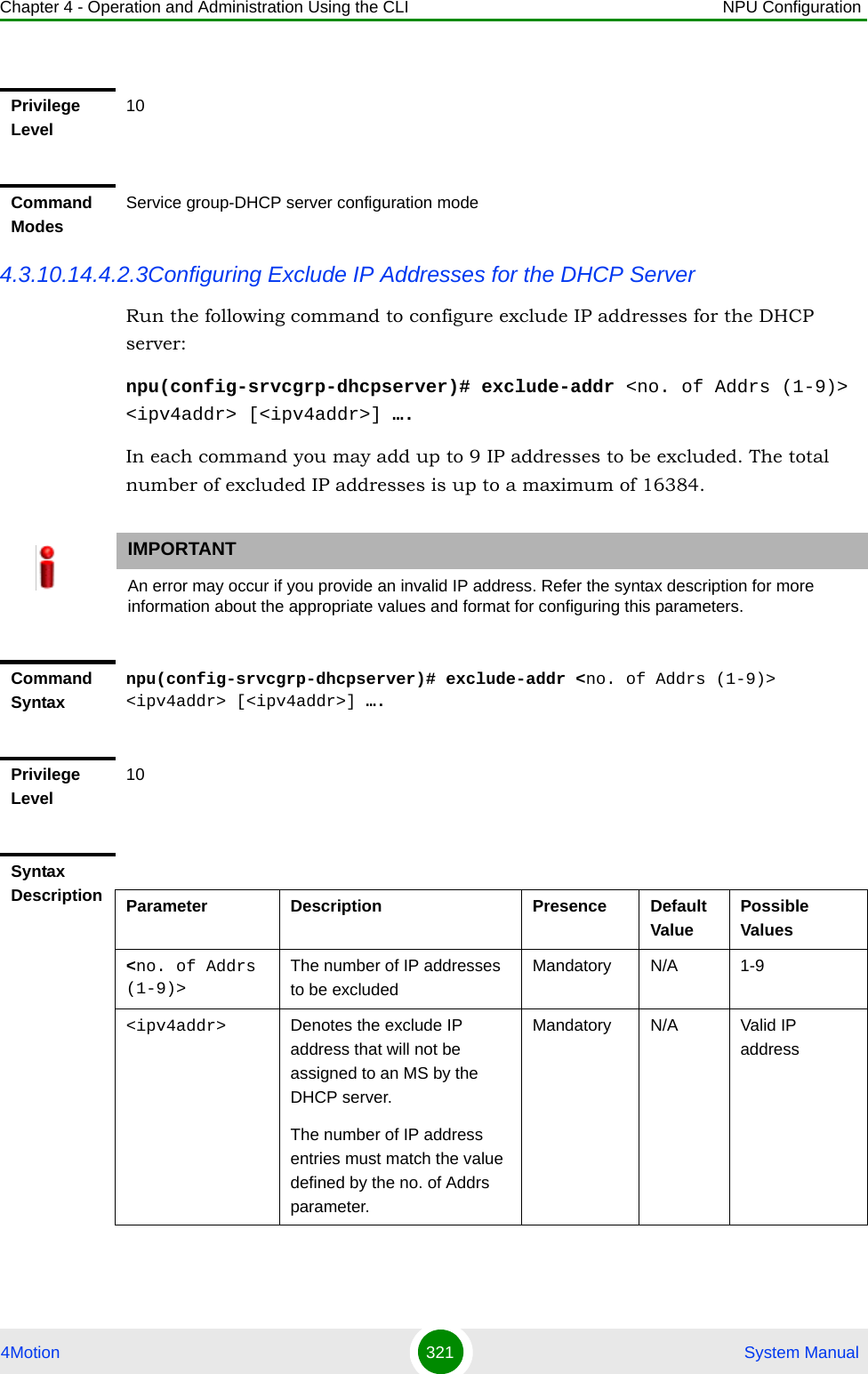 Chapter 4 - Operation and Administration Using the CLI NPU Configuration4Motion 321  System Manual4.3.10.14.4.2.3Configuring Exclude IP Addresses for the DHCP ServerRun the following command to configure exclude IP addresses for the DHCP server:npu(config-srvcgrp-dhcpserver)# exclude-addr &lt;no. of Addrs (1-9)&gt; &lt;ipv4addr&gt; [&lt;ipv4addr&gt;] ….In each command you may add up to 9 IP addresses to be excluded. The total number of excluded IP addresses is up to a maximum of 16384.Privilege Level10Command ModesService group-DHCP server configuration modeIMPORTANTAn error may occur if you provide an invalid IP address. Refer the syntax description for more information about the appropriate values and format for configuring this parameters.Command Syntaxnpu(config-srvcgrp-dhcpserver)# exclude-addr &lt;no. of Addrs (1-9)&gt; &lt;ipv4addr&gt; [&lt;ipv4addr&gt;] ….Privilege Level10Syntax Description Parameter Description Presence Default ValuePossible Values&lt;no. of Addrs (1-9)&gt;The number of IP addresses to be excludedMandatory N/A 1-9&lt;ipv4addr&gt; Denotes the exclude IP address that will not be assigned to an MS by the DHCP server.The number of IP address entries must match the value defined by the no. of Addrs parameter.Mandatory N/A Valid IP address