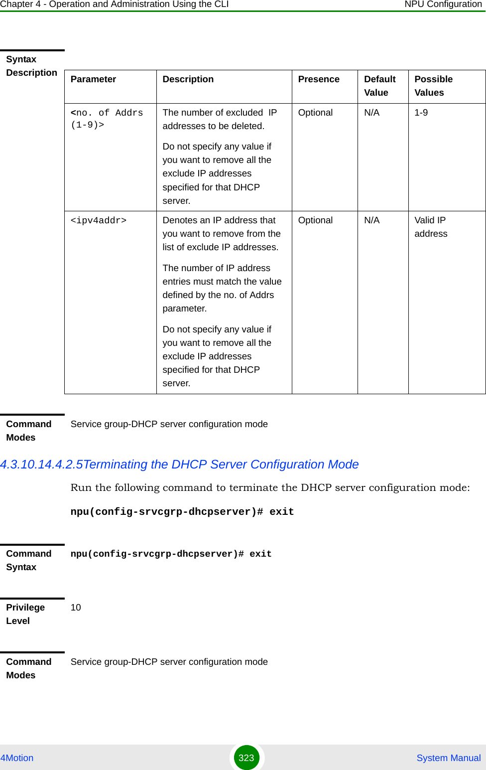 Chapter 4 - Operation and Administration Using the CLI NPU Configuration4Motion 323  System Manual4.3.10.14.4.2.5Terminating the DHCP Server Configuration ModeRun the following command to terminate the DHCP server configuration mode: npu(config-srvcgrp-dhcpserver)# exitSyntax Description Parameter Description Presence Default ValuePossible Values&lt;no. of Addrs (1-9)&gt;The number of excluded  IP addresses to be deleted.Do not specify any value if you want to remove all the exclude IP addresses specified for that DHCP server.Optional N/A 1-9&lt;ipv4addr&gt; Denotes an IP address that you want to remove from the list of exclude IP addresses. The number of IP address entries must match the value defined by the no. of Addrs parameter.Do not specify any value if you want to remove all the exclude IP addresses specified for that DHCP server.Optional N/A Valid IP addressCommand ModesService group-DHCP server configuration modeCommand Syntaxnpu(config-srvcgrp-dhcpserver)# exitPrivilege Level10Command ModesService group-DHCP server configuration mode