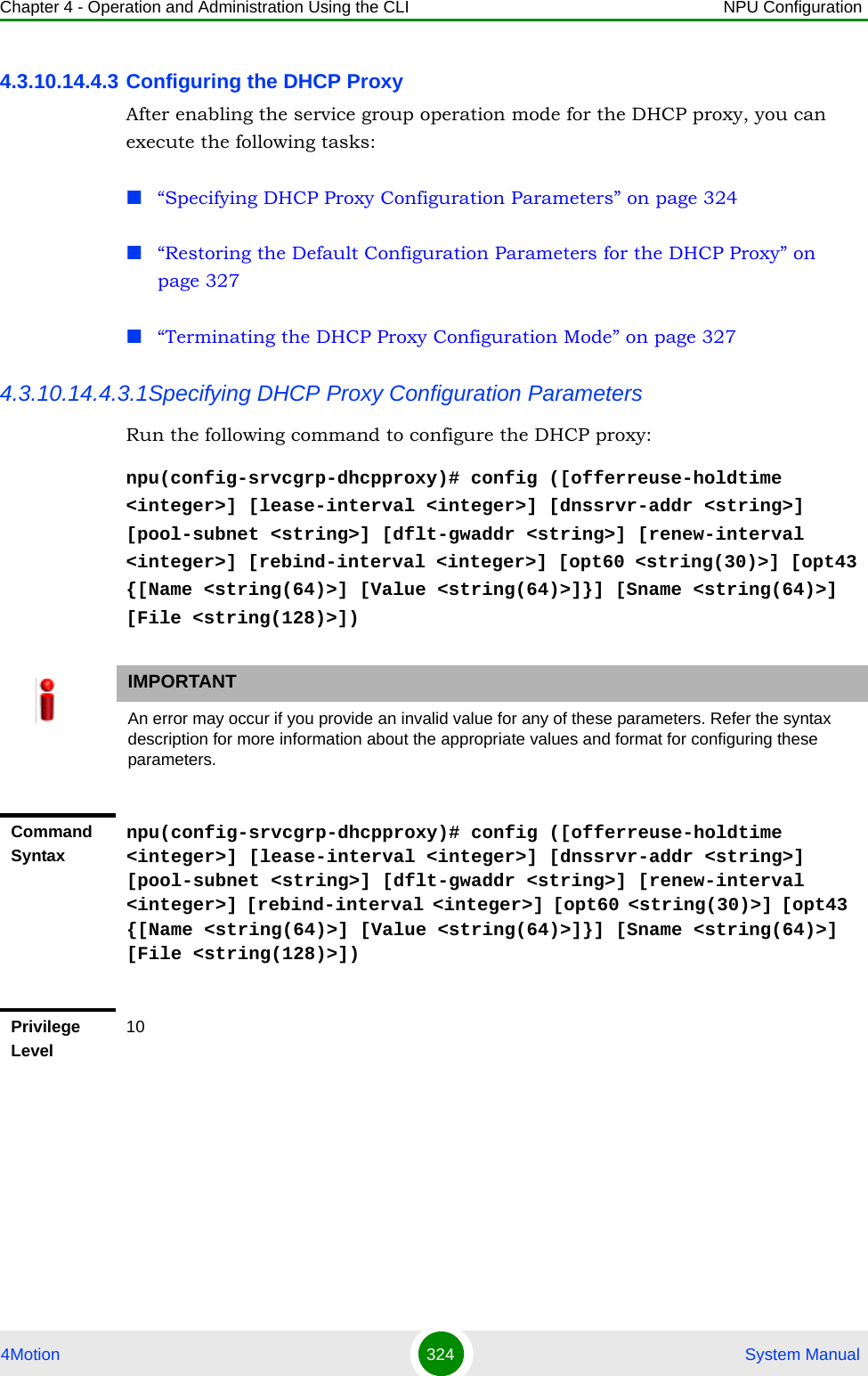 Chapter 4 - Operation and Administration Using the CLI NPU Configuration4Motion 324  System Manual4.3.10.14.4.3 Configuring the DHCP ProxyAfter enabling the service group operation mode for the DHCP proxy, you can execute the following tasks:“Specifying DHCP Proxy Configuration Parameters” on page 324“Restoring the Default Configuration Parameters for the DHCP Proxy” on page 327“Terminating the DHCP Proxy Configuration Mode” on page 3274.3.10.14.4.3.1Specifying DHCP Proxy Configuration ParametersRun the following command to configure the DHCP proxy:npu(config-srvcgrp-dhcpproxy)# config ([offerreuse-holdtime &lt;integer&gt;] [lease-interval &lt;integer&gt;] [dnssrvr-addr &lt;string&gt;] [pool-subnet &lt;string&gt;] [dflt-gwaddr &lt;string&gt;] [renew-interval &lt;integer&gt;] [rebind-interval &lt;integer&gt;] [opt60 &lt;string(30)&gt;] [opt43 {[Name &lt;string(64)&gt;] [Value &lt;string(64)&gt;]}] [Sname &lt;string(64)&gt;] [File &lt;string(128)&gt;])IMPORTANTAn error may occur if you provide an invalid value for any of these parameters. Refer the syntax description for more information about the appropriate values and format for configuring these parameters.Command Syntaxnpu(config-srvcgrp-dhcpproxy)# config ([offerreuse-holdtime &lt;integer&gt;] [lease-interval &lt;integer&gt;] [dnssrvr-addr &lt;string&gt;] [pool-subnet &lt;string&gt;] [dflt-gwaddr &lt;string&gt;] [renew-interval &lt;integer&gt;] [rebind-interval &lt;integer&gt;] [opt60 &lt;string(30)&gt;] [opt43 {[Name &lt;string(64)&gt;] [Value &lt;string(64)&gt;]}] [Sname &lt;string(64)&gt;] [File &lt;string(128)&gt;])Privilege Level10