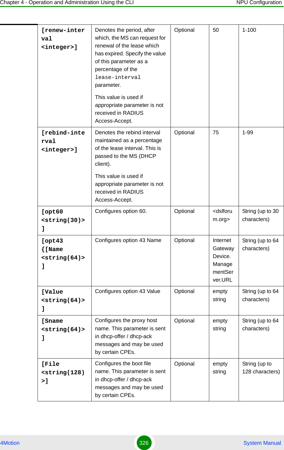 Chapter 4 - Operation and Administration Using the CLI NPU Configuration4Motion 326  System Manual[renew-interval &lt;integer&gt;]Denotes the period, after which, the MS can request for renewal of the lease which has expired. Specify the value of this parameter as a percentage of the lease-interval parameter.This value is used if appropriate parameter is not received in RADIUS Access-Accept.Optional 50 1-100[rebind-interval &lt;integer&gt;]Denotes the rebind interval maintained as a percentage of the lease interval. This is passed to the MS (DHCP client).This value is used if appropriate parameter is not received in RADIUS Access-Accept.Optional 75 1-99[opt60 &lt;string(30)&gt;]Configures option 60. Optional &lt;dslforum.org&gt;String (up to 30 characters)[opt43 {[Name &lt;string(64)&gt;]Configures option 43 Name Optional InternetGatewayDevice.ManagementServer.URLString (up to 64 characters)[Value &lt;string(64)&gt;]Configures option 43 Value Optional empty stringString (up to 64 characters)[Sname &lt;string(64)&gt;]Configures the proxy host name. This parameter is sent in dhcp-offer / dhcp-ack messages and may be used by certain CPEs.Optional empty stringString (up to 64 characters)[File &lt;string(128)&gt;]Configures the boot file name. This parameter is sent in dhcp-offer / dhcp-ack messages and may be used by certain CPEs.Optional empty stringString (up to 128 characters)